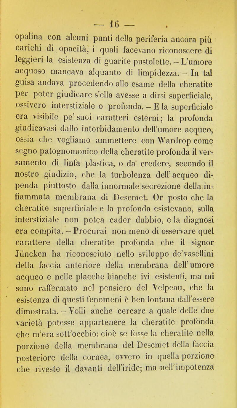 opalina con alcuni punti della periferia ancora più carichi di opacità, i quali facevano riconoscere di leggieri la esistenza di guarite pustolette. -- L’umore acquoso mancava alquanto di limpidezza. — In tal guisa andava procedendo allo esame della cheratite per poter giudicare s’ella avesse a dirsi superficiale, ossivero interstiziale o profonda. — E la superficiale era visibile pe’ suoi caratteri esterni ; la profonda giudicavasi dallo intorbidamento deH’umore acqueo, ossia che vogliamo ammettere con Wardrop come segno patognomonico della cheratite profonda il ver- samento di linfa plastica, o da credere, secondo il nostro giudizio, che la turbolenza dell’acqueo di- penda piuttosto dalla innormale secrezione della in- fiammata membrana di Descmet. Or posto che la cheratite superficiale e la profonda esistevano, sulla interstiziale non potea cader dubbio, e la diagnosi era compila. - Procurai non meno di osservare quel carattere della cheratite profonda che il signor Jùncken ha riconosciuto nello sviluppo de’vasellini della faccia anteriore della membrana dell’umore acqueo e nelle placche bianche ivi esistenti, ma mi sono raffermato nel pensiero del Velpeau, che la esistenza di questi fenomeni è ben lontana dall’essere dimostrata. - Volli anche cercare a quale delle due varietà potesse appartenere la cheratite profonda che m’era sott’occhio: cioè se fosse la cheratite nella porzione della membrana del Descmet della faccia posteriore della cornea, ovvero in quella porzione che riveste il davanti dell’iride; ma nell’impotenza