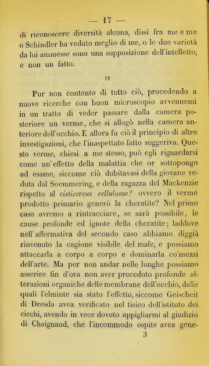 di riconoscere diversità alcuna, dissi fra me e me o Schindler ha veduto meglio di me, o le due varietà da lui ammesse sono una supposizione deirintelletto, e non un fatto. IV Pur non contento di tutto ciò, procedendo a nuove ricerche con buon microscopio av\ennemi in un tratto di veder passare dalla camera po- steriore un verme, che si allogò nella camera an- teriore deirocchio. E allora fu ciò il principio di altre investigazioni, che Tinaspettato fatto suggeriva. Que- sto verme, chiesi a me stesso, può egli riguardarsi come un’effetto della malattia che or sottopongo ad esame, siccome ciò dubitavasi della giovane ve- duta dal Soemmering, e della ragazza del Mackenzie rispetto al cislicercus cellulosae? ovvero il verme prodotto primario generò la cheratite? Nel primo caso avremo a rintracciare, se sarà possibile, le cause profonde ed ignote della cheratite; laddove nell’affermativa del secondo caso abbiamo diggià rinvenuto la cagione visibile del male, e possiamo attaccarla a corpo a corpo e dominarla co’mezzi dell’arte. Ma per non andar nelle lunghe possiamo asserire fin d’ora non aver preceduto profonde al- terazioni organiche delle membrane dell’occhio, dalle quali l’elminte sia stato l’effetto, siccome Geischeit di Dresda avea verificato nel tisico dell’istituto dei ciechi, avendo in vece dovuto appigliarmi al giudizio di Chaignaud, che l’incommodo ospite avea gene- 3