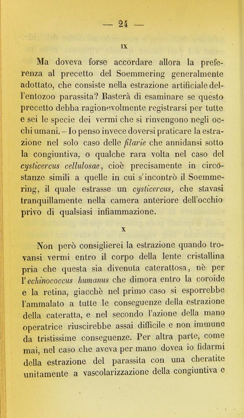 IX Ma doveva forse accordare allora la prefe- renza al precetto del Soemmering generalmente adottato, che consiste nella estrazione artificiale del- l’entozoo parassita? Basterà di esaminare se questo precetto debba ragionevolmente registrarsi per tutte e sei le specie dei vermi che si rinvengono negli oc- chi umani. - Io penso invece doversi praticare la estra- zione nel solo caso delle flarie che annidansi sotto la congiuntiva, o qualche rara volta nel caso del cysiicercus cellulosae, cioè precisamente in circo- stanze simili a quelle in cui s’incontrò il Soemme- ring, il quale estrasse un cysiicercus^ che stavasi tranquillamente nella camera anteriore dell’occhio privo di qualsiasi infiammazione. X Non però consiglierei la estrazione quando tro- vansi vermi entro il corpo della lente cristallina pria che questa sia divenuta caterattosa, nè per V echinococcus humanus che dimora entro la coroide e la retina, giacché nel primo caso si esporrebbe l’ammalato a tutte le conseguenze della estrazione della cateratta, e nel secondo l’azione della mano operatrice riuscirebbe assai difficile e non immune da tristissime conseguenze. Per altra parte, come mai, nel caso che aveva per mano dovea io fidarmi della estrazione del parassita con una cheratite unitamente a vascolarizzazione della congiuntiva e I