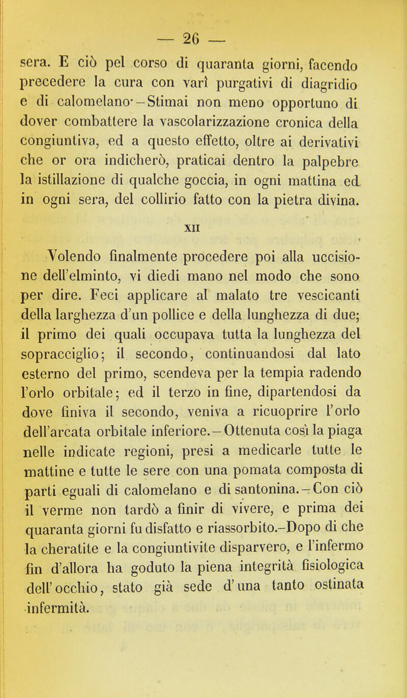 sera. E ciò pel corso di quaranta giorni, facendo precedere la cura con vari purgativi di diagridio e di calomelano--Stimai non meno opportuno di dover combattere la vascolarizzazione cronica della congiuntiva, ed a questo effetto, oltre ai derivativi che or ora indicherò, praticai dentro la palpebre la istillazione di qualche goccia, in ogni mattina ed in ogni sera, del collirio fatto con la pietra divina. « XII t Volendo finalmente procedere poi alla uccisio- ne delfelminto, vi diedi mano nel modo che sono per dire. Feci applicare al malato tre vescicanti della larghezza d’un pollice e della lunghezza di due; il primo dei quali occupava tutta la lunghezza del sopracciglio; il secondo, continuandosi dal lato esterno del primo, scendeva per la tempia radendo l’orlo orbitale ; ed il terzo in fine, dipartendosi da dove finiva il secondo, veniva a ricuoprire l’orlo dell’arcata orbitale inferiore.-Ottenuta cosi la piaga nelle indicate regioni, presi a medicarle tutte le mattine e tutte le sere con una pomata composta di parti eguali di calomelano e di santonina. —Con ciò il verme non tardò a finir di vivere, e prima dei quaranta giorni fu disfatto e riassorbito.-Dopo di che la cheratite e la congiuntivite disparvero, e l’infermo fin d’allora ha goduto la piena integrità fisiologica dell’occhio, stato già sede d’una tanto ostinata infermità.