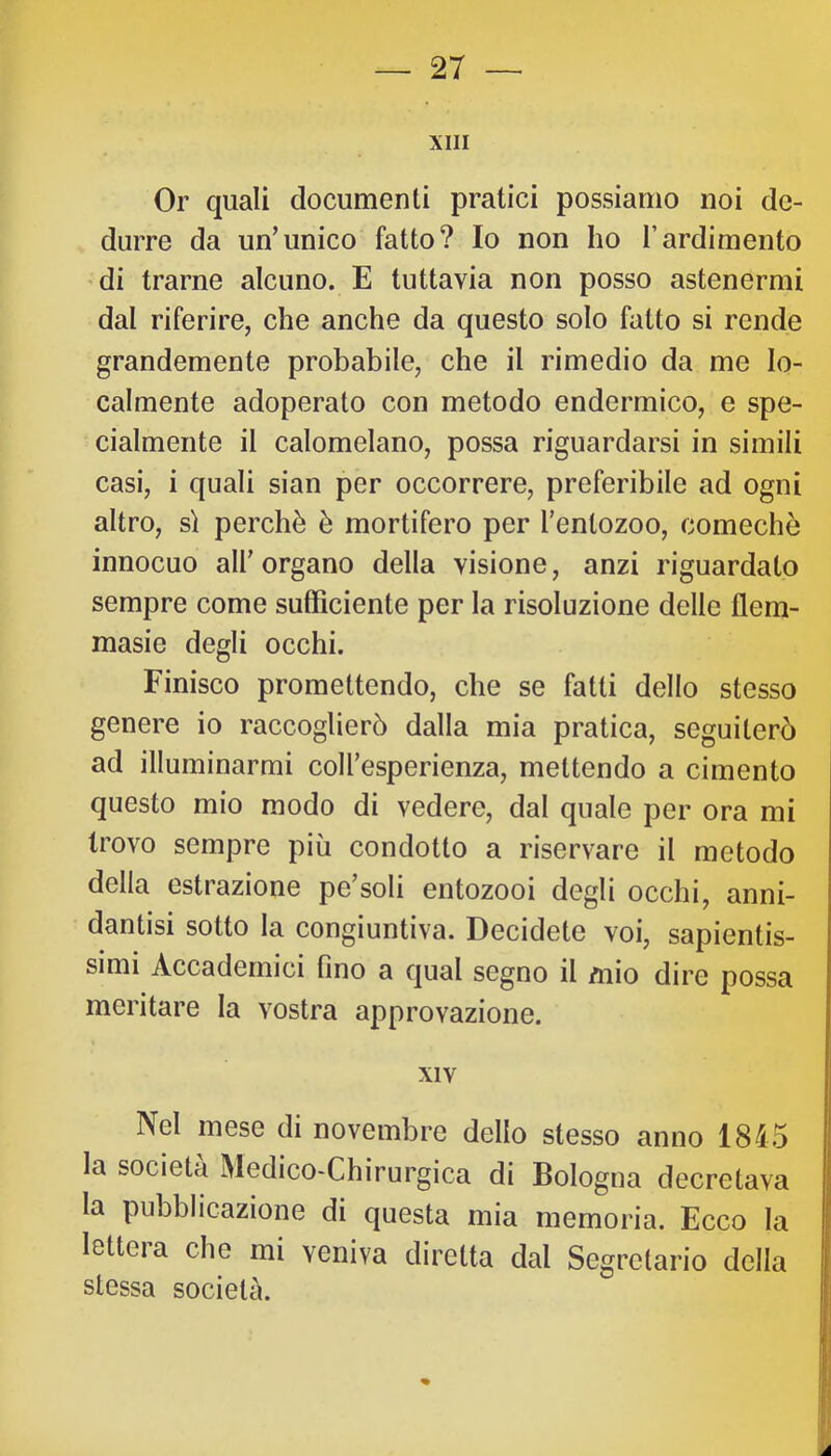 XIII Or quali documenti pratici possiamo noi de- durre da un’unico fatto? Io non ho l’ardimento di trarne alcuno. E tuttavia non posso astenermi dal riferire, che anche da questo solo fatto si rende grandemente probabile, che il rimedio da me lo- calmente adoperato con metodo endermico, e spe- cialmente il calomelano, possa riguardarsi in simili casi, i quali sian per occorrere, preferibile ad ogni altro, s) perchè è mortifero per Tentozoo, comechò innocuo all’ organo della visione, anzi riguardato sempre come sufficiente per la risoluzione delle flem- masie degli occhi. Finisco promettendo, che se fatti dello stesso genere io raccoglierò dalla mia pratica, seguiterò ad illuminarmi coll’esperienza, mettendo a cimento questo mio modo di vedere, dal quale per ora mi trovo sempre più condotto a riservare il metodo della estrazione pe’soli entozooi degli occhi, anni- dantisi sotto la congiuntiva. Decidete voi, sapientis- simi Accademici fino a qual segno il mio dire possa meritare la vostra approvazione. XIV Nel mese di novembre dello stesso anno 1845 la società Medico-Chirurgica di Bologna decretava la pubblicazione di questa mia memoria. Ecco la lettera che mi veniva diretta dal Segretario della stessa società.