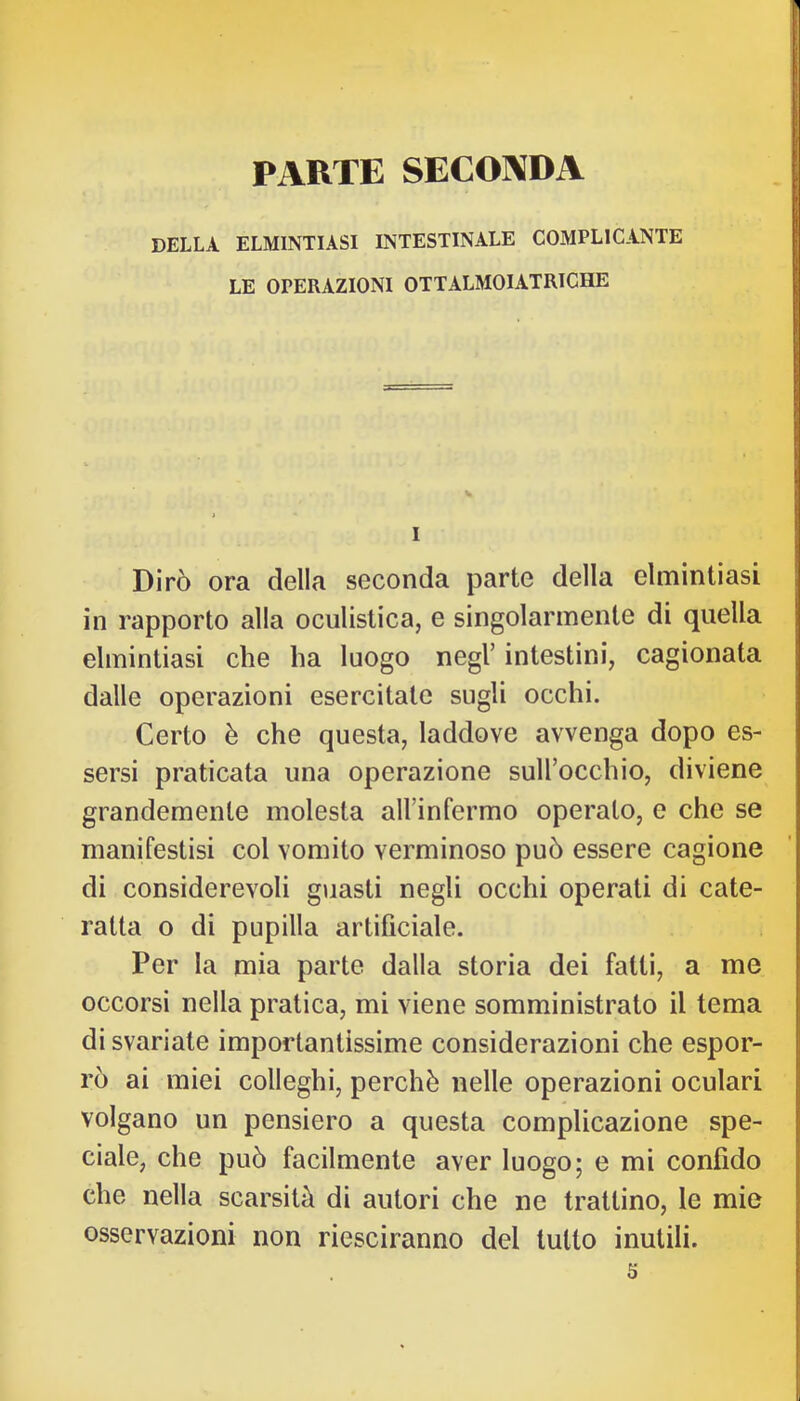 PARTE SECONDA DELLA ELMINTIASI INTESTINALE COMPLICANTE LE OPERAZIONI OTTALMOIATRICHE I Dirò ora della seconda parte della elmintiasi in rapporto alla oculistica, e singolarmente di quella elmintiasi che ha luogo negl’ intestini, cagionata dalle operazioni esercitale sugli occhi. Certo è che questa, laddove avvenga dopo es- sersi praticata una operazione suU’occhio, diviene grandemente molesta all’infermo operato, e che se manifestisi col vomito verminoso può essere cagione di considerevoli guasti negli occhi operati di cate- ratta o di pupilla artificiale. Per la mia parte dalla storia dei fatti, a me occorsi nella pratica, mi viene somministrato il tema disvariale importantissime considerazioni che espor- rò ai miei colleghi, perchè nelle operazioni oculari volgano un pensiero a questa complicazione spe- ciale, che può facilmente aver luogo; e mi confido che nella scarsità di autori che ne trattino, le mie osservazioni non riesciranno del tutto inutili. s