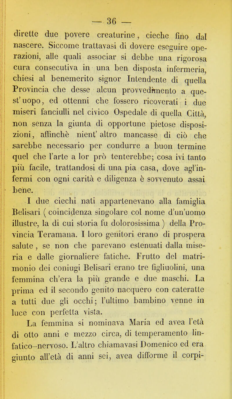 ! I dirette due povere creaturine, cieche fino dal nascere. Siccome trattavasi di dovere eseguire ope- razioni, alle quali associar si debbe una rigorosa cura consecutiva in una ben disposta infermeria, i chiesi al benemerito signor Intendente di quella ! Provincia che desse alcun provvedhnento a que- st’uopo, ed ottenni che fossero ricoverati i due I miseri fanciulli nel civico Ospedale di quella Città, II non senza la giunta di opportune pietose disposi- zioni, affinchè nient’altro mancasse di ciò che ; sarebbe necessario per condurre a buon termine - quel che l’arte a lor prò tenterebbe; cosa ivi tanto più facile, trattandosi di una pia casa, dove agl’in- I fermi con ogni carità e diligenza è sovvenuto assai • bene. I due ciechi nati appartenevano alla famiglia Belisari ( coincidenza singolare col nome d’un’uomo illustre, la di cui storia fu dolorosissima ) della Pro- I vincia Teramana. I loro genitori erano di prospera salute, se non che parevano estenuati dalla mise- ria e dalle giornaliere fatiche. Frutto del matri- monio dei coniugi Belisari erano tre figliuolini, una i; femmina ch’era la più grande e due maschi. La prima ed il secondo genito nacquero con cateratte a tutti due gli occhi; l’ultimo bambino venne in luce con perfetta vista. La femmina si nominava Maria ed avea l’età di otto anni e mezzo circa, di temperamento lin- fatico-nervoso. L’altro chiamavasi Domenico ed era giunto all’età di anni sei, avea difforme il corpi- I ì I