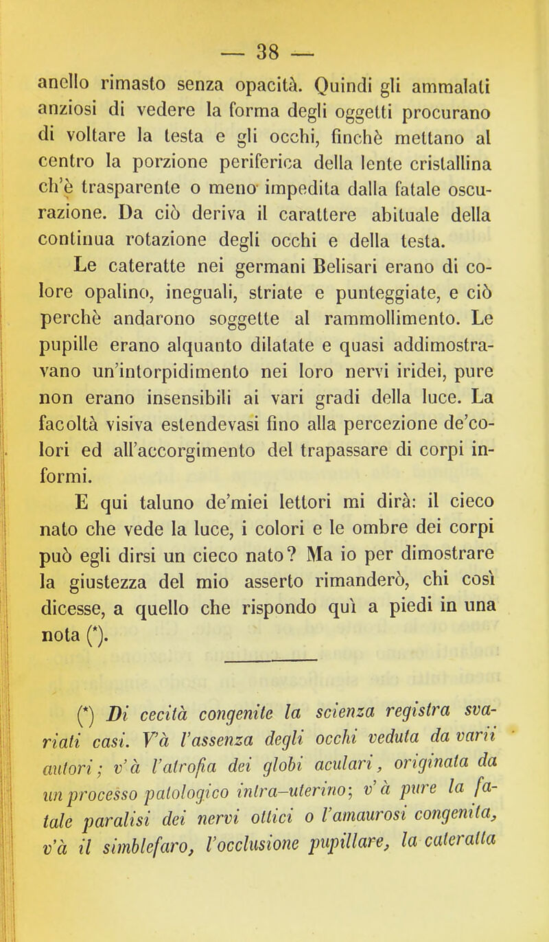 anello rimasto senza opacità. Quindi gli ammalati anziosi di vedere la forma degli oggetti procurano di voltare la testa e gli occhi, finché mettano al centro la porzione periferica della lente cristallina ch’è trasparente o meno- impedita dalla fatale oscu- razione. Da ciò deriva il carattere abituale della continua rotazione degli occhi e della testa. Le cateratte nei germani Belisari erano di co- lore opalino, ineguali, striate e punteggiate, e ciò perchè andarono soggette al rammollimento. Le pupille erano alquanto dilatate e quasi addimostra- vano un’intorpidimento nei loro nervi iridei, pure non erano insensibili ai vari gradi della luce. La facoltà visiva estendevasi fino alla percezione de’co- lori ed airaccorgimento del trapassare di corpi in- formi. E qui taluno de’miei lettori mi dirà: il cieco nato che vede la luce, i colori e le ombre dei corpi può egli dirsi un cieco nato? Ma io per dimostrare la giustezza del mio asserto rimanderò, chi così dicesse, a quello che rispondo qui a piedi in una nota (*). (*) Di cecità congenite la scienza registra sva- riati casi. V’à l’assenza degli occhi veduta da varn autori^ v’à l’atrofia dei globi acuì ari, originata da un processo patologico intra—uterino’^ v à pure la fa- tale paralisi dei nervi ottici o l’amaurosi congenita, và il simblefaro, l’occlusione pupillare, la cateratta