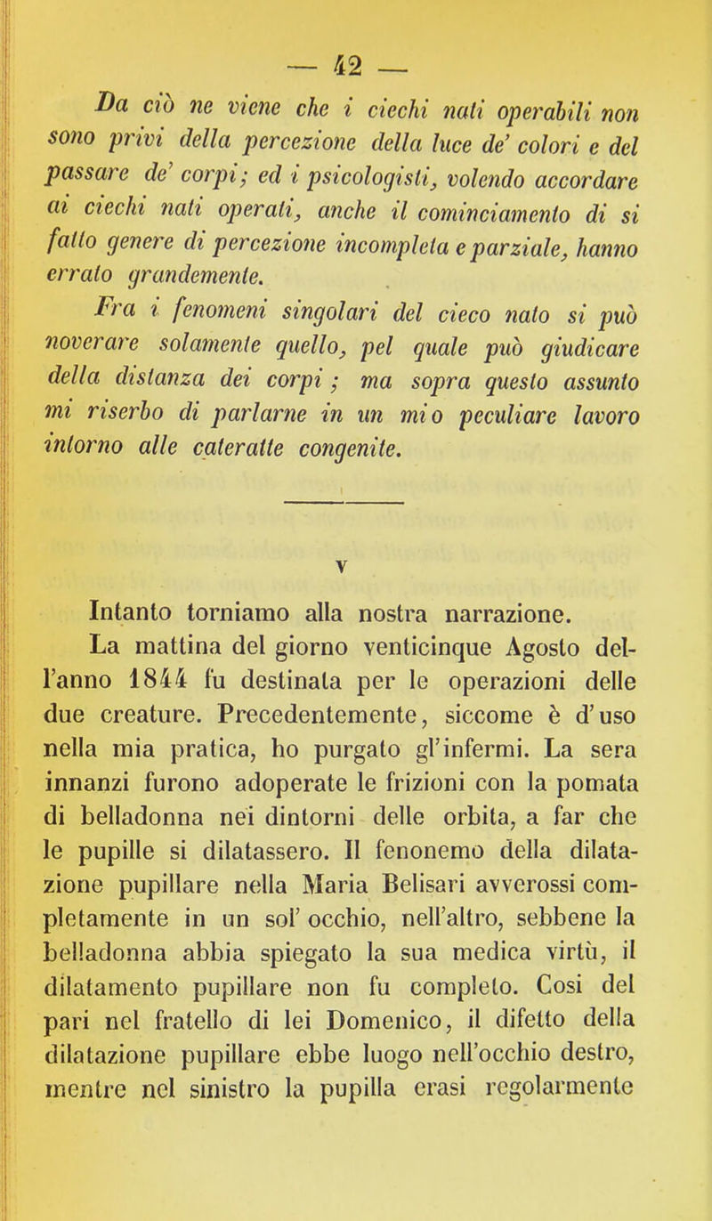 Da CIO ne viene che i ciechi nati operabili non sono privi della percezione della luce de' colori e del passare de corpi - ed i psicologisti^ volendo accordare ai ciechi nati operati^ anche il cominciamento di si fatto genere di percezione incompleta e parziale, hanno errato grandemente. Fra i fenomeni singolari del cieco nato si può noverare solamente quello, pel quale può giudicare della distanza dei corpi • ma sopra questo assunto mi riserbo di parlarne in un mio peculiare lavoro intorno alle cateratte congenite. V Intanto torniamo alla nostra narrazione. La mattina del giorno venticinque Agosto del- l’anno 1844 fu destinata per le operazioni delle due creature. Precedentemente, siccome è d’uso nella mia pratica, ho purgato gl’infermi. La sera innanzi furono adoperate le frizioni con la pomata di belladonna nei dintorni delle orbita, a far che le pupille si dilatassero. Il fenonemo della dilata- zione pupillare nella Maria Belisari avverossi com- pletamente in un sol’ occhio, nell’altro, sebbene la belladonna abbia spiegato la sua medica virtù, il dilatamento pupillare non fu completo. Cosi del pari nel fratello di lei Domenico, il difetto della dilatazione pupillare ebbe luogo nell’occhio destro, mentre nel sinistro la pupilla crasi regolarmente