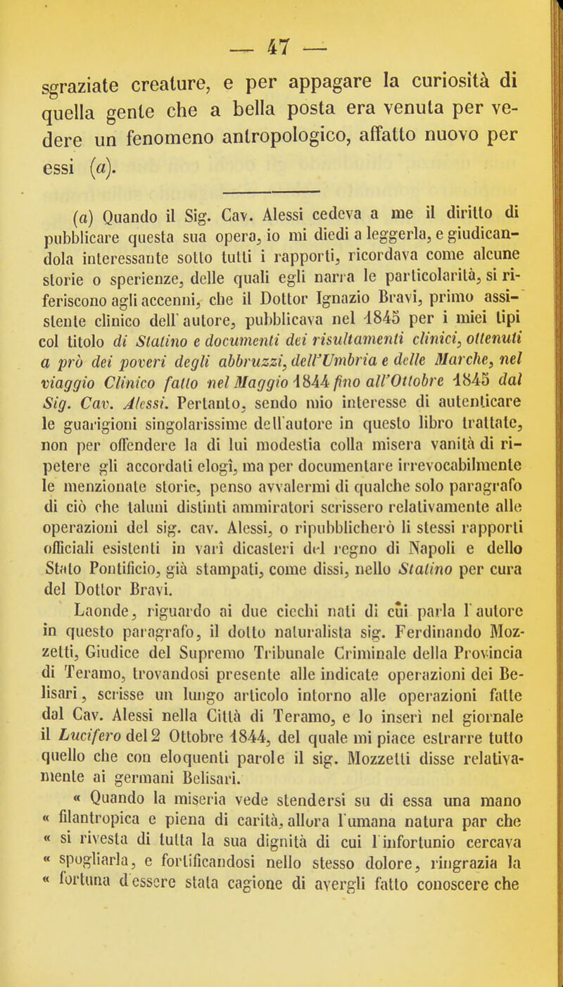 sgraziate creature, e per appagare la curiosità di quella gente che a bella posta era venuta per ve- dere un fenomeno antropologico, affatto nuovo per essi (a). (a) Quando il Sig. Cav. Alessi cedeva a me il diritto di pubblicare questa sua opera, io mi diedi a leggerla, e giudican- dola interessante sotto tutti i rapporti, ricordava come alcune storie 0 sperienze, delle quali egli nan a le particolarità, si ri- feriscono agli accenni, che il Dottor Ignazio Bravi, primo assi- stente clinico dell’autore, pubblicava nel -1845 per i miei tipi col titolo di Statino e documenti dei risuHamenti clinici, ottenuti a prò dei poveri degli abbruzzi, deWUmbria e delle Marche, nel viaggio Clinico fatto nel Maggio \ no all’Ottobre 4845 dal Sig. Cav. Jlcssi. Pertanto, sendo mio interesse di autenticare le guarigioni singolarissime dell’autore in questo libro trattate, non per offendere la di lui modestia colla misera vanita di ri- petere gli accordali elogi, ma per documentare irrevocabilmente le menzionale storie, penso avvalermi di qualche solo paragrafo di ciò che taluni distinti ammiratori scrissero relativamente alle operazioni del sig. cav. Alessi, o ripubblicherò li stessi rapporti officiali esistenti in vari dicasteri del regno di Napoli e dello Stalo Pontificio, già stampati, come dissi, nello Statino per cura del Dottor Bravi. Laonde, riguardo ai due cicchi nati di cui parla fautore in questo paragrafo, il dotto naturalista sig. Ferdinando Moz- zetti, Giudice del Supremo Tribunale Criminale della Provincia di Teramo, trovandosi presente alle indicate operazioni dei Be- lisari, scrisse un lungo articolo intorno alle operazioni fatte dal Cav. Alessi nella Città di Teramo, e lo inserì nel giornale il Lucifero del 2 Ottobre 1844, del quale mi piace estrarre tutto quello che con eloquenti parole il sig. Mozzetti disse relativa- mente ai germani Belisarì. « Quando la miseria vede stendersi su di essa una mano « filantropica e piena di carità, allora fumana natura par che « si rivesta di tutta la sua dignità di cui f infortunio cercava « spogliarla, e fortificandosi nello stesso dolore, ringrazia la « fortuna d essere stala cagione di avergli fallo conoscere che