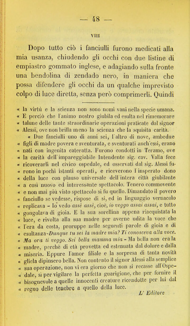 I, vili I Dopo lutto ciò i fanciulli furono medicati alla j; ; mia usanza, chiudendo gli occhi con due listine di I l empiastro gommato inglese, e adagiando sulla fronte : I una bendolina di zendado nero, in maniera che i I possa difendere gli occhi da un qualche imprevisto i colpo di luce diretta, senza però comprimerli. Quindi « la virtù e la scienza non sono nomi vani nella specie umana. « E perciò che Tanimo nostro giubila ed esulta nel rimemorare « talune delle tante straordinarie operazioni praticate dal signor a Alessi, ove non brilla meno la scienza chela squisita carità. « Due fanciulli uno di anni sei, l'altro di nove, ambedue « figli di madre povera e sventurata, e sventurati anch’essi, erano « nati con ingenita cateratta. Furono condotti in Teramo, ove « la carità dell’impareggiabile Intendente sig. cav. Valla fece « ricoverarli nel civico ospedale, ed osservati dal sig. Alessi fu- « rono in pochi istanti operati, e riceverono f insperato dono « della luce con plauso universale dell'intera città giubilante « a cosi nuovo ed interessante spettacolo. Tenero commovente I a e non mai più visto spettacolo si fu quello. Dimandatoli povero ; ^ « fanciullo se vedesse, rispose di si, ed in linguaggio vernacolo ' ! « replicava - Io* vedo assè asse, cioè, w veggo assai assai, e tutto ; i « gongolava di gioia. E la sua sorellina appena riacquistala la « luce, e rivolta alla sua madre per averne udita la voce che I i « l’era da costa, proruppe nelle seguenti parole di gioia e di I: ■ « csuìiRma-Dunque tu sei la madre mia? Ti conosceva alla voce. I ■ «Ma ora ti veggo. Sei bella mamma mia - Ma bella non era la h : « madre, perchè di età provetta ed estenuata dal dolore e dalla « miseria. Eppure l’amor filiale e la sorpresa di tanta novità I . « gliela dipinsero bella. Non contento il signor Alessi alla semplice i; j « sua operazione, non vi era giorno che non si recasse all Ospe- I I « dale, si per vigilare la perfetta guarigione, che per fornire il i ! « bisognevole a quelle innocenti creature ricondotte per lui dal ! i a regno delle tenebre a quello della luce. ! ! L' Ediiore