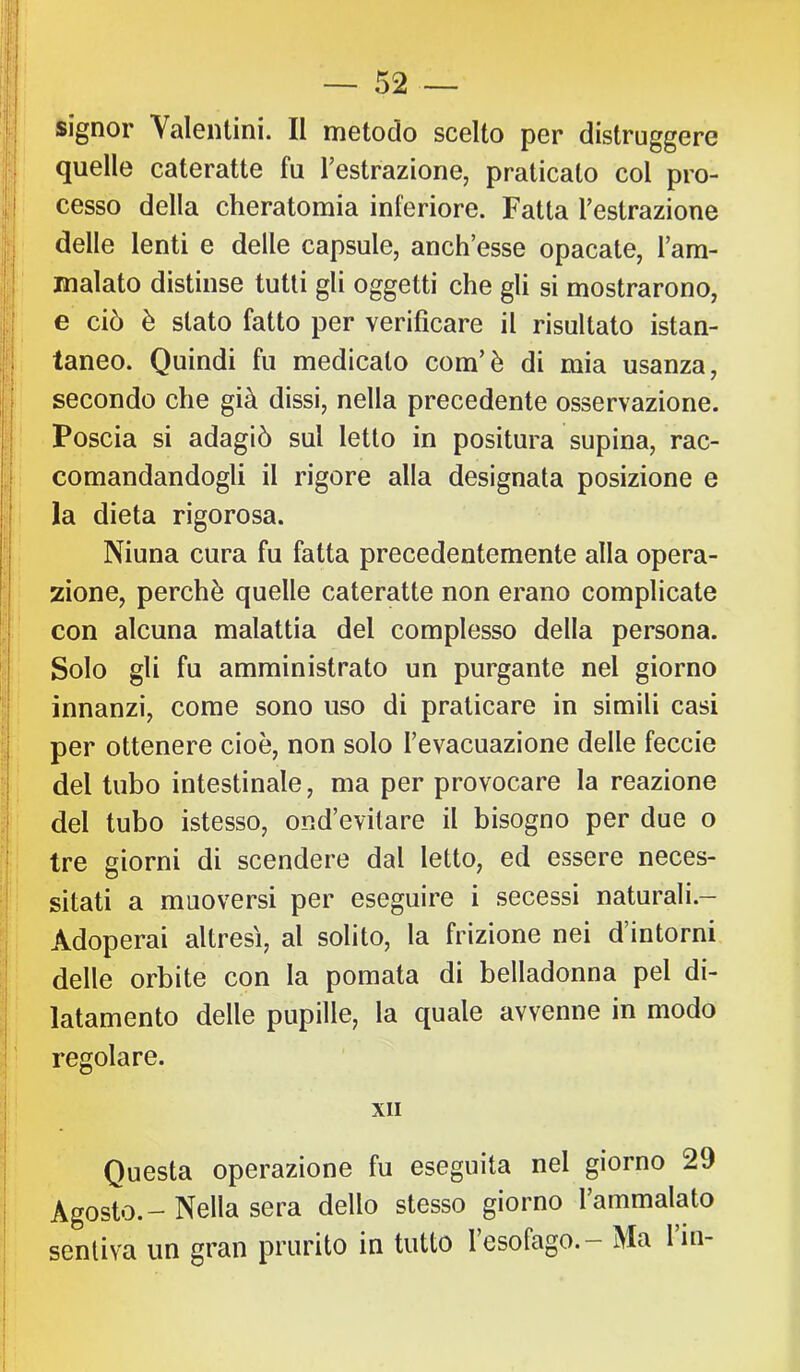 :l ; :i àÌ ! — 52 — i; I signor Valentini. Il metodo scelto per distruggere quelle cateratte fu Testrazione, praticato col pro- ! j cesso della cheratomia inferiore. Fatta Testrazione ;i delle lenti e delle capsule, anch’esse opacate, Tarn- I inalato distinse tutti gli oggetti che gli si mostrarono, e ciò è stato fatto per verificare il risultato istan- ;^i taneo. Quindi fu medicalo com’è di mia usanza, I secondo che già dissi, nella precedente osservazione. ,i Poscia si adagiò sul letto in positura supina, rac- comandandogli il rigore alla designata posizione e I la dieta rigorosa. Ninna cura fu fatta precedentemente alla opera- i zione, perchè quelle cateratte non erano complicate j| con alcuna malattia del complesso della persona. ! Solo gli fu amministrato un purgante nel giorno I innanzi, come sono uso di praticare in simili casi I per ottenere cioè, non solo Tevacuazione delle feccie i del tubo intestinale, ma per provocare la reazione i del tubo istesso, ond’evitare il bisogno per due o ! tre giorni di scendere dal letto, ed essere neces- I sitati a muoversi per eseguire i secessi naturali.- ■j Adoperai altresì, al solito, la frizione nei d’intorni il delle orbite con la pomata di belladonna pel di- latamento delle pupille, la quale avvenne in modo j ' regolare. ! XII Questa operazione fu eseguita nel giorno 29 Agosto. - Nella sera dello stesso giorno l’ammalato sentiva un gran prurito in tutto l’esofago. - Ma lin-