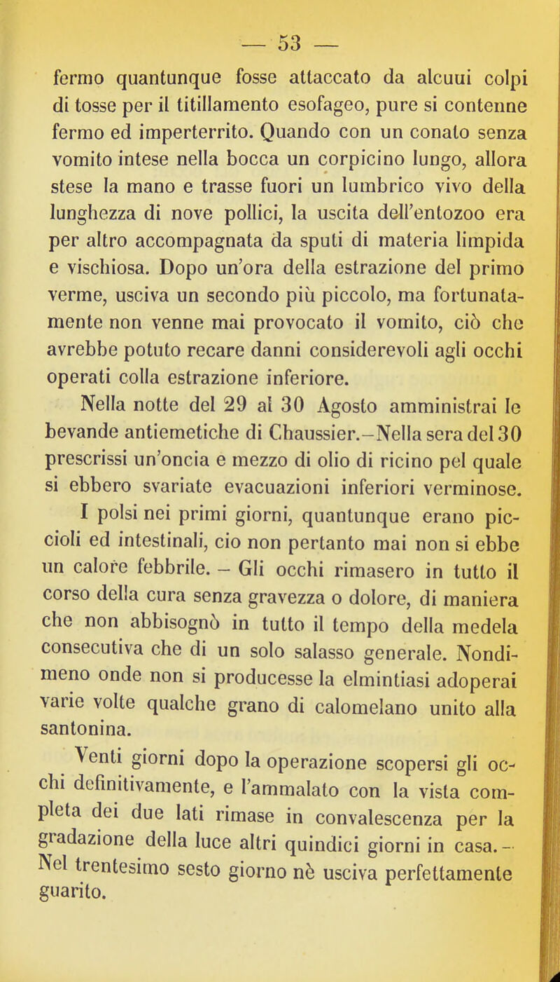 fermo quantunque fosse attaccato da alcuui colpi di tosse per il titillamento esofageo, pure si contenne fermo ed imperterrito. Quando con un conato senza vomito intese nella bocca un corpicino lungo, allora stese la mano e trasse fuori un lumbrico vivo della lunghezza di nove pollici, la uscita delfentozoo era per altro accompagnata da sputi di materia limpida e vischiosa. Dopo un’ora della estrazione del primo verme, usciva un secondo più piccolo, ma fortunata- mente non venne mai provocato il vomito, ciò che avrebbe potuto recare danni considerevoli agli occhi operati colla estrazione inferiore. Nella notte del 29 al 30 Agosto amministrai le bevande antiemetiche di Chaussier.-Nellaseradel30 prescrissi un’oncia e mezzo di olio di ricino pel quale si ebbero svariate evacuazioni inferiori verminose. I polsi nei primi giorni, quantunque erano pic- cioli ed intestinali, ciò non pertanto mai non si ebbe un calore febbrile. - Gli occhi rimasero in tutto il corso della cura senza gravezza o dolore, di maniera che non abbisognò in tutto il tempo della medela consecutiva che di un solo salasso generale. Nondi- meno onde non si producesse la elmintiasi adoperai varie volte qualche grano di calomelano unito alla santonina. Venti giorni dopo la operazione scopersi gli oc- chi definitivamente, e l’ammalato con la vista com- pleta dei due lati rimase in convalescenza per la giadazione della luce altri quindici giorni in casa.- Nel trentesimo sesto giorno nè usciva perfettamente guarito.