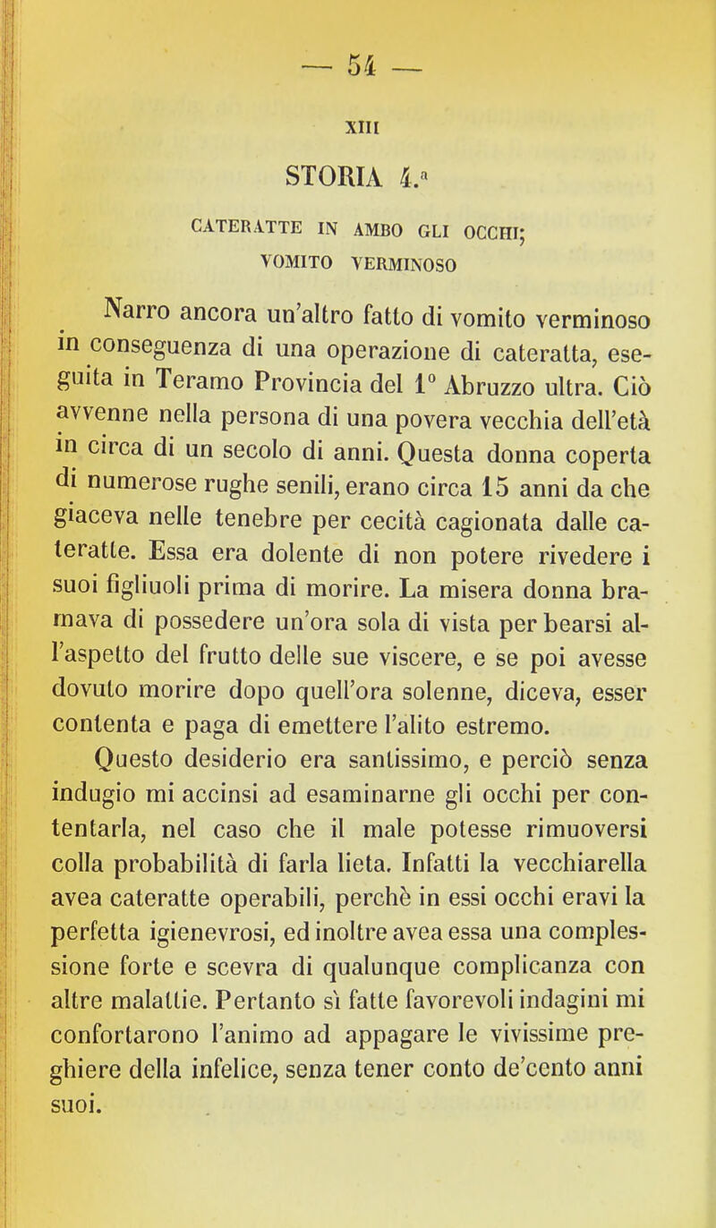 STORIA i.» I CATERATTE IN AMBO GLI OCCHIJ \ VOMITO VERMINOSO Narro ancora un’altro fatto di vomito verminoso in conseguenza di una operazione di cateratta, ese- guita in Teramo Provincia del 1“ Abruzzo ultra. Ciò avvenne nella persona di una povera vecchia dell’età in circa di un secolo di anni. Questa donna coperta di numerose rughe senili, erano circa 15 anni da che giaceva nelle tenebre per cecità cagionata dalle ca- teratte. Essa era dolente di non potere rivedere i suoi figliuoli prima di morire. La misera donna bra- mava di possedere un’ora sola di vista per bearsi al- l’aspetto del frutto delle sue viscere, e se poi avesse dovuto morire dopo quell’ora solenne, diceva, esser contenta e paga di emettere l’alito estremo. Questo desiderio era santissimo, e perciò senza indugio mi accinsi ad esaminarne gli occhi per con- tentarla, nel caso che il male potesse rimuoversi colla probabilità di farla lieta. Infatti la vecchiarella avea cateratte operabili, perchè in essi occhi eravi la sione forte e scevra di qualunque complicanza con altre malattie. Pertanto si fatte favorevoli indagini mi confortarono l’animo ad appagare le vivissime pre- ghiere della infelice, senza tener conto de’cento anni suoi.