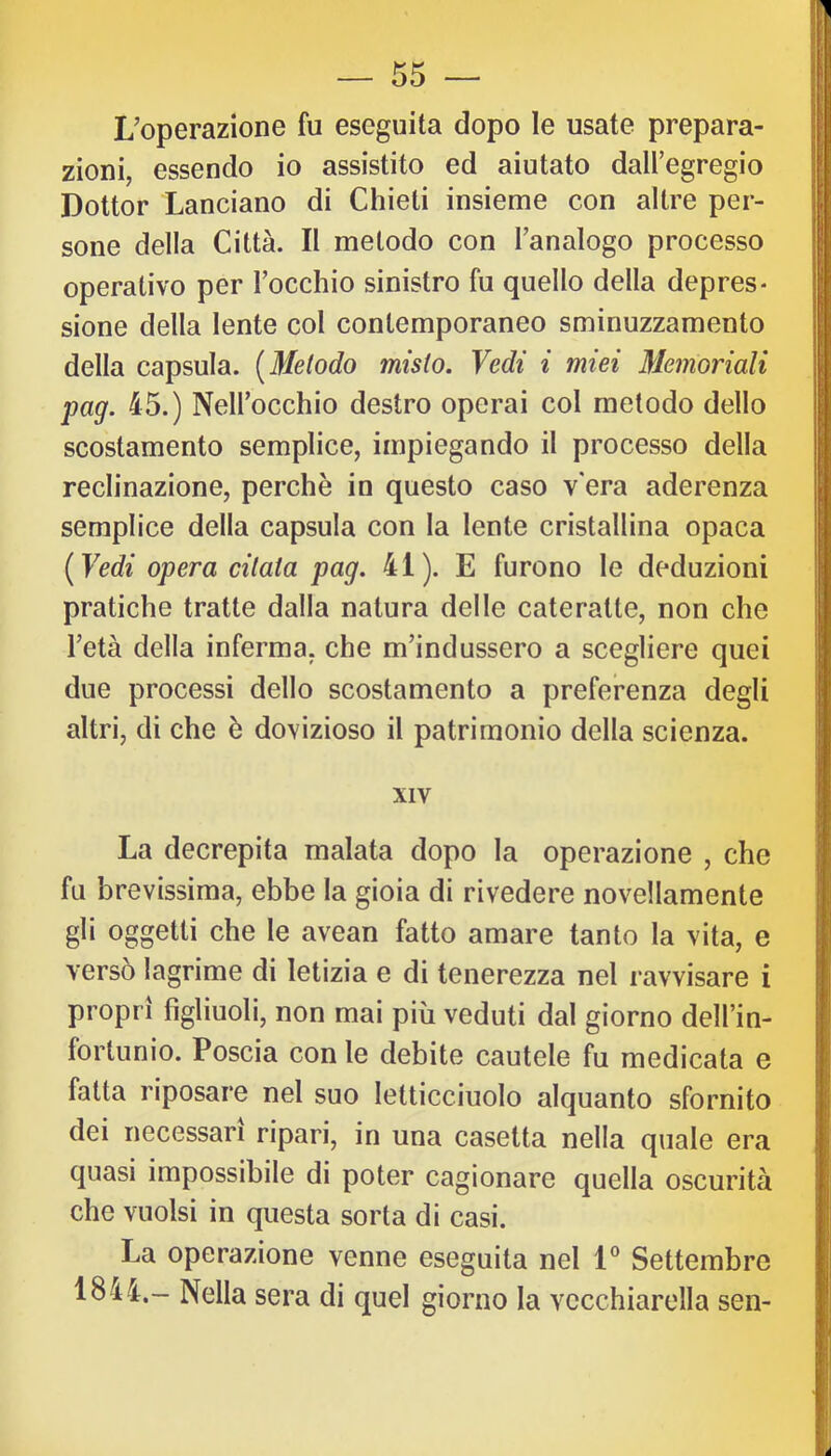 L’operazione fu eseguita dopo le usate prepara- zioni, essendo io assistito ed aiutato dall’egregio Dottor Lanciano di Chieti insieme con altre per- sone della Città. Il metodo con l’analogo processo operativo per l’occhio sinistro fu quello della depres- sione della lente col contemporaneo sminuzzamento della capsula. [Metodo misto. Vedi i miei Memoriali pag. 45.) Nell’occhio destro operai col metodo dello scostamento semplice, impiegando il processo della reclinazione, perchè in questo caso v era aderenza semplice della capsula con la lente cristallina opaca [Vedi opera citata pag. 41). E furono le deduzioni pratiche tratte dalla natura delle cateratte, non che l’età della inferma, che m’indussero a scegliere quei due processi dello scostamento a preferenza degli altri, di che è dovizioso il patrimonio della scienza. XIV La decrepita malata dopo la operazione , che fu brevissima, ebbe la gioia di rivedere novellamente gli oggetti che le avean fatto amare tanto la vita, e versò lagrime di letizia e di tenerezza nel ravvisare i propri figliuoli, non mai più veduti dal giorno dell’in- fortunio. Poscia con le debite cautele fu medicata e fatta riposare nel suo letticciuolo alquanto sfornito dei necessari ripari, in una casetta nella quale era quasi impossibile di poter cagionare quella oscurità che vuoisi in questa sorta di casi. La operazione venne eseguita nel 1® Settembre 1844.- Nella sera di quel giorno la vecchiarella sen-