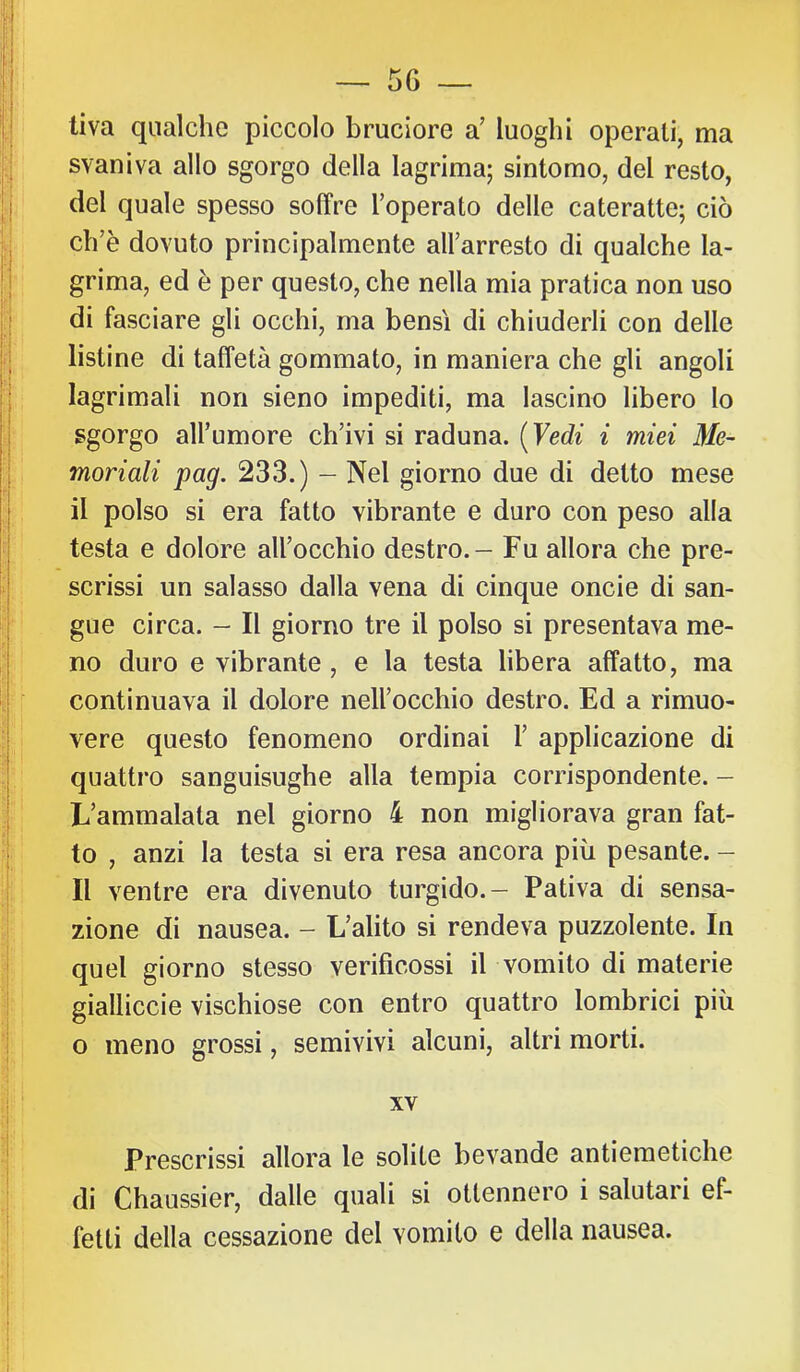 tiva qualche piccolo bruciore a’ luoghi operali, ma svaniva allo sgorgo della lagrima; sintomo, del resto, del quale spesso soffre Toperato delle cateratte; ciò ch’è dovuto principalmente all’arresto di qualche la- grima, ed è per questo, che nella mia pratica non uso di fasciare gli occhi, ma bensì di chiuderli con delle listine di taffetà gommato, in maniera che gli angoli lagrimali non sieno impediti, ma lascino libero lo sgorgo all’umore ch’ivi si raduna. {Yedi i miei Me- moriali pag. 233.) - Nel giorno due di detto mese il polso si era fatto vibrante e duro con peso alla testa e dolore all’occhio destro. - Fu allora che pre- scrissi un salasso dalla vena di cinque oncie di san- gue circa. - Il giorno tre il polso si presentava me- no duro e vibrante, e la testa libera affatto, ma continuava il dolore nell’occhio destro. Ed a rimuo- vere questo fenomeno ordinai 1’ applicazione di quattro sanguisughe alla tempia corrispondente. — L’ammalata nel giorno 4 non migliorava gran fat- to , anzi la testa si era resa ancora più pesante. - Il ventre era divenuto turgido.- Pativa di sensa- zione di nausea. - L’alito si rendeva puzzolente. In quel giorno stesso verificossi il vomito di materie gialliccio vischiose con entro quattro lombrici più o meno grossi, semivivi alcuni, altri morti. XV Prescrissi allora le solite bevande antiemetiche di Chaussier, dalle quali si ottennero i salutari ef- fetti della cessazione del vomito e della nausea.