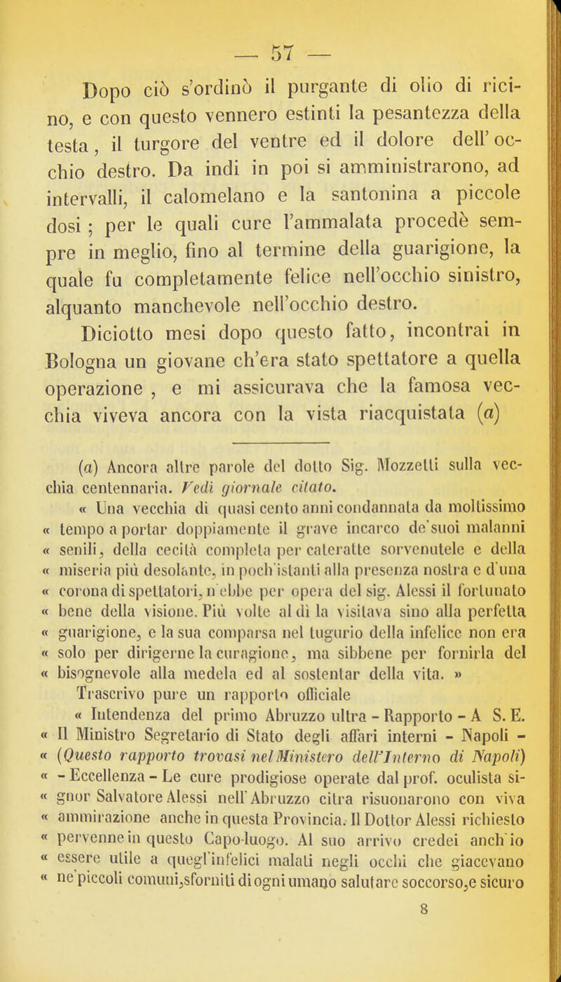 Dopo ciò s’ordinò il purgante di olio di rici- no, e con questo vennero estinti la pesantezza della testa, il turgore del ventre ed il dolore dell’oc- chio destro. Da indi in poi si amministrarono, ad intervalli, il calomelano e la santonina a piccole dosi ; per le quali cure l’ammalata procede sem- pre in meglio, fino al termine della guarigione, la quale fu completamente felice nell’occhio sinistro, alquanto manchevole nell’occhio destro. Diciotto mesi dopo questo fatto, incontrai in Bologna un giovane ch’era stato spettatore a quella operazione , e mi assicurava che la famosa vec- chia viveva ancora con la vista riacquistata (a) (a) Ancora altre parole del dotto Sig. Mozzetti sulla vec- chia centennaria. redi giornale citato. « Una vecchia di quasi cento anni condannata da moltissimo « tempo a portar doppiamente il grave incarco de’suoi malanni « senili, della cecità completa pei* cateratte sorvenutele c della « miseria più desolante, in poch’istanti alla presenza nostra e d una « corona di spettatori, n ehhe per opera del sig. Alessi il fortunato « bene della visione. Più volte al di la visitava sino alla perfetta « guarigione, c la sua comparsa nel tugurio della infelice non era « solo per dirigerne la curagione, ma sibbene per fornirla del « bisognevole alla medela ed al sostentar della vita. » Ti-ascrivo pure un rapporto oflìciale « Intendenza del primo Abruzzo ultra - Rapporto - A S. E. « Il Ministro Segretario di Stato degli affari interni - JNapoIi - « (Questo rapporto trovasi nel Ministero deWJnterno di Napoli) « - Eccellenza - Le cure prodigiose operate dal prof, oculista si- « gnor Salvatore Alessi nelf Abruzzo citra risuonarono con viva « ammii azione anche in questa Provincia. 11 Dottor Alessi richiesto « pervenne in questo Capo-luogo. Al suo arrivo credei aneli io « essere utile a quegl infelici malati negli occhi che giacevano « ne piccoli comuni,sforniti di ogni umano salutare soccorso,e sicuro