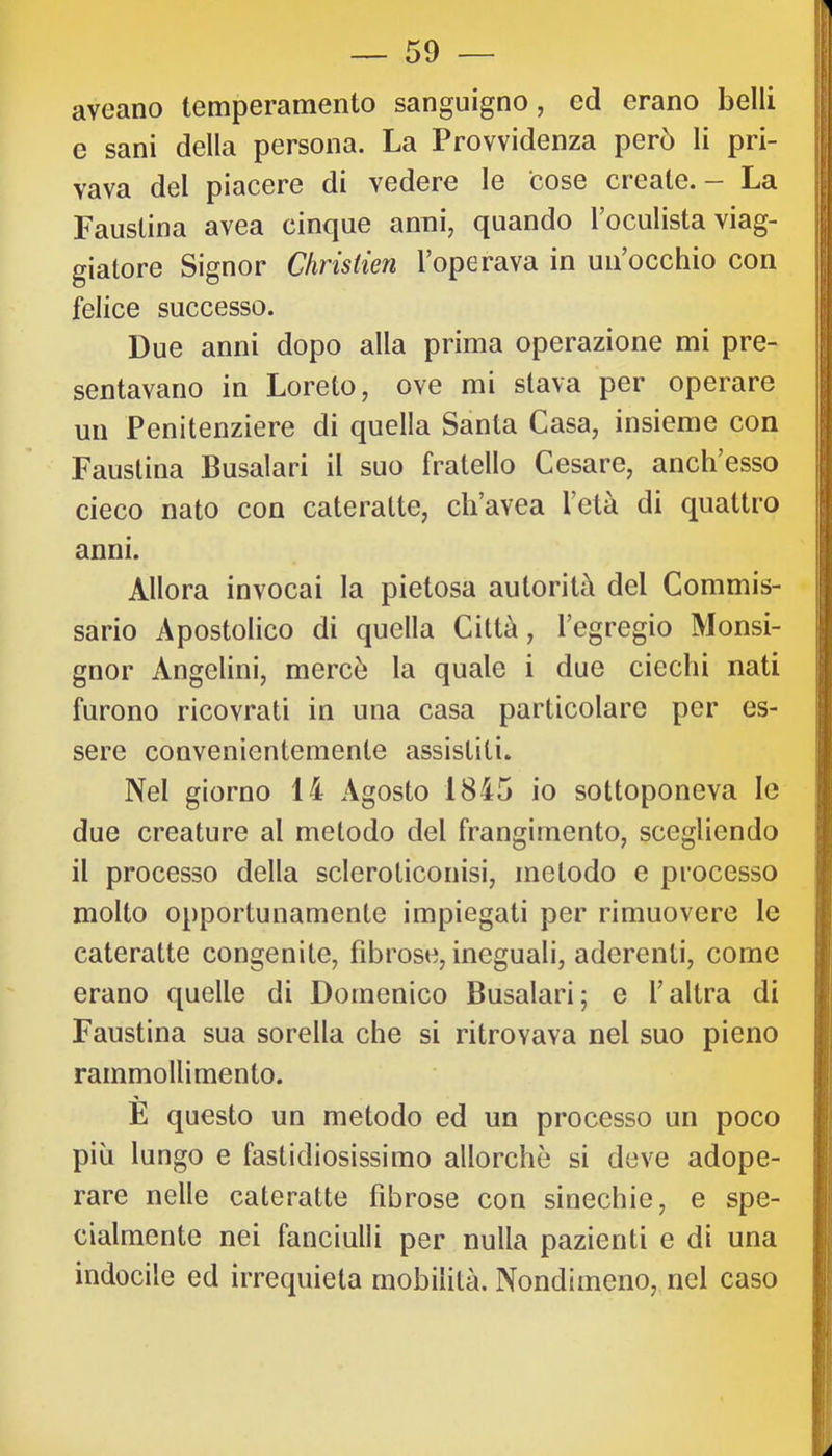 aveano temperamento sanguigno, ed erano belli e sani della persona. La Provvidenza però li pri- vava del piacere di vedere le cose create. - La Faustina avea cinque anni, quando Toculista viag- giatore Signor Christien l’operava in un’occhio con felice successo. Due anni dopo alla prima operazione mi pre- sentavano in Loreto, ove mi stava per operare un Penitenziere di quella Santa Casa, insieme con Faustina Busalari il suo fratello Cesare, anch’esso cieco nato con cateratte, ch’avea l’età di quattro anni. Allora invocai la pietosa autorità del Commis- sario Apostolico di quella Città, l’egregio Monsi- gnor Angelini, mercè la quale i due ciechi nati furono ricovrati in una casa particolare per es- sere convenientemente assistiti. Nel giorno 14 Agosto 1845 io sottoponeva le due creature al metodo del frangimento, scegliendo il processo della scleroticonisi, metodo e processo molto opportunamente impiegati per rimuovere le cateratte congenite, fibrose, ineguali, aderenti, come erano quelle di Domenico Busalari; e l’altra di Faustina sua sorella che si ritrovava nel suo pieno rammollimento. È questo un metodo ed un processo un poco più lungo e fastidiosissimo allorché si deve adope- rare nelle cateratte fibrose con sinechie, e spe- cialmente nei fanciulli per nulla pazienti e di una indocile ed irrequieta mobilità. Nondimeno, nel caso