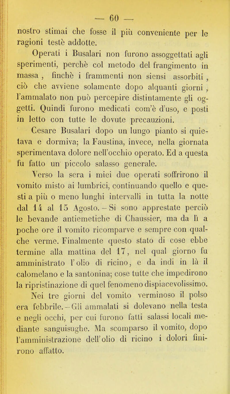 ragioni testé addotte. Operati i Busalari non furono assoggettati agli sperimenti, perchè col metodo del frangimento in massa , finché i frammenti non siensi assorbiti , ciò che avviene solamente dopo alquanti giorni , l’ammalato non può percepire distintamente gli og- getti. Quindi furono medicati com’é d’uso, e posti in letto con tutte le dovute precauzioni. Cesare Busalari dopo un lungo pianto si quie- tava e dormiva; la Faustina, invece, nella giornata sperimentava dolore nell’occhio operato. Ed a questa fu fatto un piccolo salasso generale. Verso la sera i miei due operati soffrirono il vomito misto ai lumbrici, continuando quello e que- sti a più 0 meno lunghi intervalli in tutta la notte dal 14 al 15 Agosto. - Si sono apprestate perciò le bevande antiemetiche di Chaussier, ma da lì a poche ore il vomito ricomparve e sempre con qual- che verme. Finalmente questo stato di cose ebbe termine alla mattina del 17, nel qual giorno fu amministrato l’olio di ricino, e da indi in là il calomelano e la santonina; cose tutte che impedirono I la ripristinazione di quel fenomeno dispiacevolissimo, j Nei tre giorni del vomito verminoso il polso era febbrile. —Gii ammalali si dolevano nella testa e negli occhi, per cui furono fatti salassi locali me- ! diante sanguisughe. Ma scomparso il vomito, dopo l’amministrazione dell’olio di ricino i dolori fini- rono affatto.