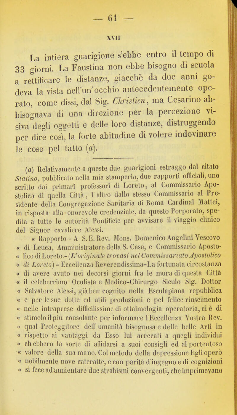 XVII La intiera guarigione s’ebbe entro il tempo di 33 giorni. La Faustina non ebbe bisogno di scuola a rettificare le distanze, giacché da due anni go- deva la vista nell’un’occhio antecedentemente ope- rato, come dissi, dal Sig. Chrislien, ma Cesai ino ab- bisognava di una direzione per la percezione vi- siva degli oggetti e delle loro distanze, disti uggendo per dire così, la forte abitudine di volere indovinare le cose pel tatto (a). (a) Relativamente a queste due guarigioni estraggo dal citato Slatino, pubblicato nella mia stamperia, due rapporti officiali, uno scritto dai primaiì professori di Loreto, al Commissario Apo- stolica di quella Ciltà, 1 altro dallo stesso Commissario al Pre- sidente della Congregazione Sanitaria di Roma Cardinal Mattei, in risposta alla*onorevole credenziale, da questo Poi’porato, spe- dita a tutte le autorità Pontificie per avvisare il viaggio clinico del Signor cavaliere Alessi. « Rapporto - A S. \l. Rev. Mons. Domenico Angelini Vescovo « di Leuca, Amministratore della S. Casa, c Commissario Aposto- « lico di Loreto - (L^’oivV/ma/e trovasi nel Commissarialo Apostolico « di Lordo) - Eccellenza Reverendissima-La fortunata circostanza (f di avere avuto nei decorsi giorni fra le mura di questa Città « il celeberrimo Oculista e Medico-Chirurgo Siculo Sig. Dottor « Salvatore Alessi, già ben cognito nella Escula piana repubblica « e p<;r le sue dotte ed utili produzioni e pel felice riuscimeuto « nelle intraprese diflìcilissimc di ottalmologia operatoria, ci è di « stimolo il più consolante per informare 1 Eccellenza Vostra Rev. « qual Proteggitore dell’ umanità bisognosa e delle belle Arti in a rispetto ai vantaggi da Esso lui arrecati a quegli individui « cb ebbero la sorte di affidarsi a suoi consigli ed al portentoso « valore della sua mano. Col metodo della depressione Egli operò « nobilmente nove cateratte, e con parità d’ingeguo e di cognizioni « si fece ad annientare due strabismi convergenti, che imprimevano