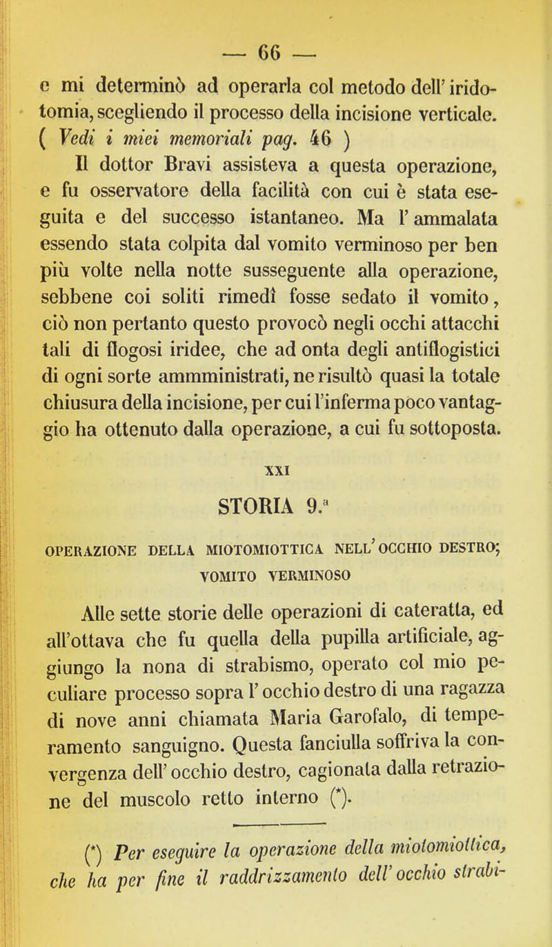 c mi determinò ad operarla col metodo dell’ irido- * tomia, scegliendo il processo della incisione verticale. ( Vedi i miei memoriali pag, 46 ) Il dottor Bravi assisteva a questa operazione, e fu osservatore della facilità con cui è stata ese- guita e del successo istantaneo. Ma T ammalata essendo stata colpita dal vomito verminoso per ben più volte nella notte susseguente alla operazione, sebbene coi soliti rimedi fosse sedato il vomito, ciò non pertanto questo provocò negli occhi attacchi tali di flogosi iridee, che ad onta degli antiflogistici di ogni sorte ammministrati, ne risultò quasi la totale chiusura della incisione, per cui l’inferma poco vantag- gio ha ottenuto dalla operazione, a cui fu sottoposta. XXI STORIA 9.“ OPERAZIONE DELLA MIOTOMIOTTICA NELl’OCCHIO DESTRO; VOMITO VERMINOSO V Alle sette storie delle operazioni di cateratta, ed all’ottava che fu quella della pupilla artificiale, ag- giungo la nona di strabismo, operato col mio pe- culiare processo sopra l’occhio destro di una ragazza di nove anni chiamata Maria Garofalo, di tempe- ramento sanguigno. Questa fanciulla soffriva la con- vergenza dell’ occhio destro, cagionata dalla retrazio- ne del muscolo retto interno (*). (*) Per eseguire la operazione della miolomiollica, che ha per fine il raddrizzamento deW occhio strabi-’