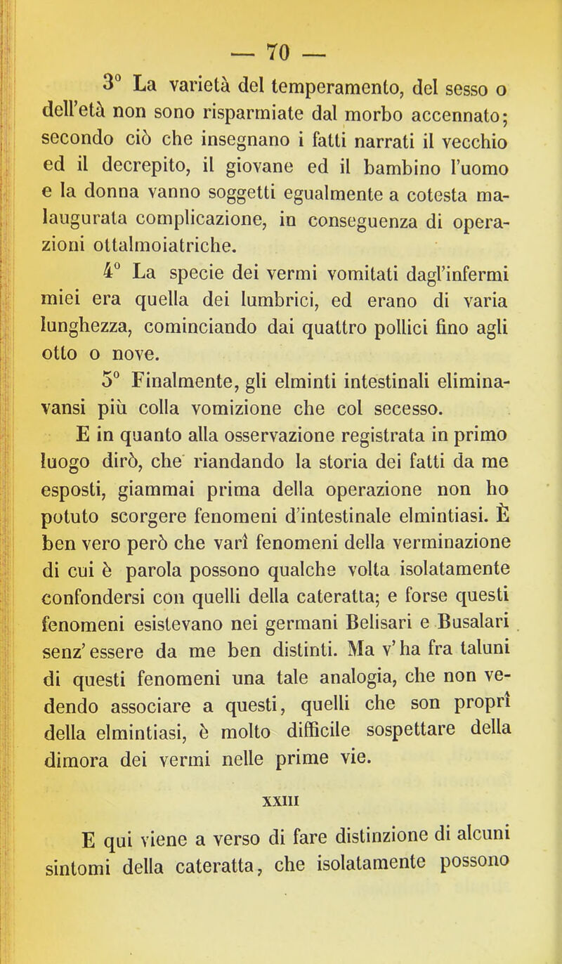 3® La varietà del temperamento, del sesso o dell’età non sono risparmiate dal morbo accennato; secondo ciò che insegnano i fatti narrati il vecchio ed il decrepito, il giovane ed il bambino l’uomo e la donna vanno soggetti egualmente a cotesta ma- laugurata complicazione, in conseguenza di opera- zioni ottalmoiatriche. 4® La specie dei vermi vomitati dagl’infermi miei era quella dei lumbrici, ed erano di varia lunghezza, cominciando dai quattro pollici fino agli otto o nove. 5® Finalmente, gli elminti intestinali elimina- vansi più colla vomizione che col secesso. E in quanto alla osservazione registrata in primo luogo dirò, che' riandando la storia dei fatti da me esposti, giammai prima della operazione non ho potuto scorgere fenomeni d’intestinale elmintiasi. È ben vero però che vari fenomeni della verminazione di cui è parola possono qualche volta isolatamente confondersi con quelli della cateratta; e forse questi fenomeni esistevano nei germani Belisari e Busalari senz’ essere da me ben distinti. Ma v’ ha fra taluni di questi fenomeni una tale analogia, che non ve- dendo associare a questi, quelli che son propri della elmintiasi, è molto difficile sospettare della dimora dei vermi nelle prime vie. XXIII E qui viene a verso di fare distinzione di alcuni sintomi della cateratta, che isolatamente possono