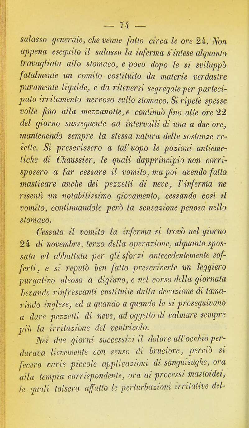 salasso generale, che venne fallo circa le ore 24. Non appena eseguilo il salasso la inferma s’inlese alquanlo travagliala allo stomaco, e poco dopo le si sviluppò fatalmente un vomito costituito da materie verdastre pmramente liquide, e da ritenersi segregate per parteci- pato irritamento nervoso sullo stomaco. Si ripetè spesse volte fino alla mezzanotte, e continuò fino alle ore 22 del giorno susseguente ad intervalli di una a due ore, mantenendo sempre la stessa natura delle sostanze re- iette. Si prescrissero a laVuopo le pozioni antieme- tiche di Chaussier, le quali dapprincipio non corri- sposero a far cessare il vomito, ma poi avendo fallo masticare anche dei pezzetti di neve, Vinferma ne risentì un notabilissimo giovamento, cessando così il vomito, continuandole però la sensazione penosa nello stomaco. Cessato il vomito la inferma si trovò nel giorno 24 di novembre, terzo della operazione, alquanto spos- sata ed abbattuta per gli sforzi antecedentemente sof- ferti, e si reputò ben fatto prescriverle un leggiero purgativo oleoso a digiuno, e nel corso della giornata bevande rinfrescanti costituite dalla decozione di tama- rindo inglese, ed a quando a quando le si proseguivano a dare pezzetti di neve, ad oggetto di calmare sempre piu la irritazione del ventricolo. Nei due giorni successivi il dolore alVocchio per- durava lievemente con senso di bruciore, perciò si fecero varie piccole applicazioni di sanguisughe, ora alla tempia corrispondente, ora ai processi mastoidei, le quali tolsero affatto le perturbazioni irritative del-