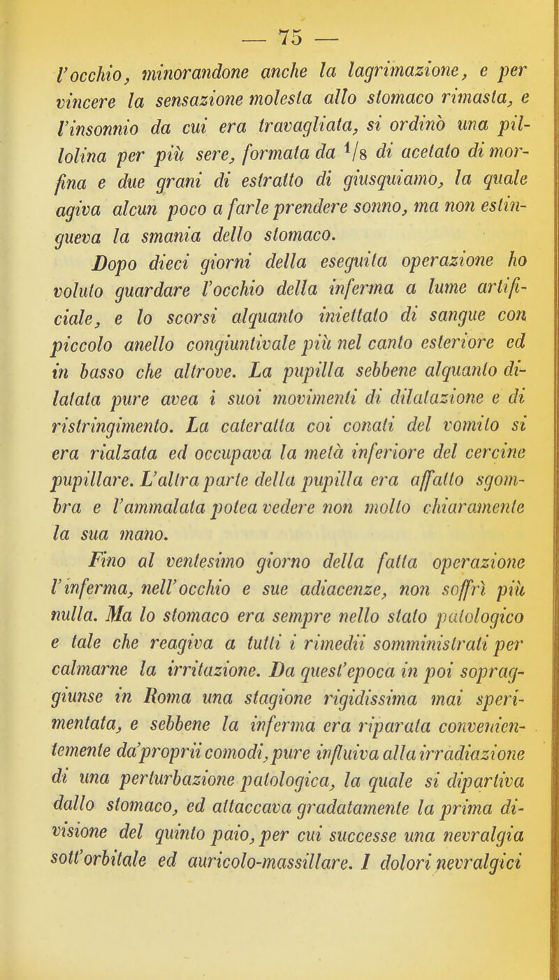 V occhio j minorandone anche la lagrimazione, e per vincere la se?isazione molesta allo stomaco rimasta, e Vinsonnio da cui era travagliata, si ordinò una pil- lolina per più sere, formata da Vs di acetato di mor- fina e due grani di estratto di giusquiamo, la quale agiva alcun poco a farle prendere sonno, ma non estin- gueva la smania dello stomaco. Dopo dieci giorni della eseguita operazione ho voluto guardare Vocchio della inferma a lume artifi- ciale, e lo scorsi alquanto iniettato di sangue con piccolo anello congiuntivaie più nel canto esteriore ed in basso che altrove. La pupilla sebbene alquanto di- latata pure avea i suoi movimenti di dilatazione e di ristringimento. La cateratta coi conati del vomito si era rialzata ed occupava la metà inferiore del cercine pupillare. L’altra parte della pupilla era affatto sgom- bra e Vammalata potea vedere non molto chiaramente la sua mano. Fino al ventesimo giorno della fatta operazione V inferma, neW occhio e sue adiacenze, non soffrì più nulla. Ma lo stomaco era sempre nello stato patologico e tale che reagiva a tutti i rimedii somministrati per calmarne la irritazione. Da quest'epoca in poi sopraq- giunse in Roma una stagione rigidissima mai speri- mentata, e sebbene la inferma era riparata convenien- temente da'proprii comodi, pure influiva all a irradiazione di una perturbazione patologica, la quale si dipartiva dallo stomaco, ed attaccava gradatamente la prima di- visione del quinto paio, per cui successe una nevralgia soWorbitale ed auricolo-massillare. I dolori nevralgici