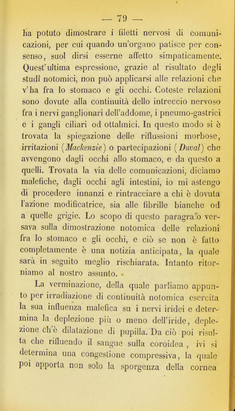 » ha potuto dimostrare i filetti nervosi di comuni- cazioni, per cui quando un’organo patisce per con- senso, suol dirsi esserne affetto simpaticamente. Quest’ultima espressione, grazie al risultato degli studi notomici, non può applicarsi alle relazioni che v’ha fra lo stomaco e gli occhi. Coteste relazioni sono dovute alla continuità dello intreccio nervoso fra i nervi ganglionari dell’addome, i pneumo-gastrici e i gangli ciliari od ottalmici. In questo modo si ò trovata la spiegazione delle riflussioni morbose, irritazioni [Mackenzie) o partecipazioni [Duval) che avvengono dagli occhi allo stomaco, e da questo a quelli. Trovata la via delle comunicazioni, diciamo malefiche, dagli occhi agli intestini, io mi astengo di procedere innanzi e rintracciare a chi ò dovuta l’azione modificatrice, sia alle fibrille bianche od a quelle grigie. Lo scopo di questo paragra!*o ver- sava sulla dimostrazione notomica delle relazioni fra Io stomaco e gli occhi, e ciò se non ò fatto completamente è una notizia anticipata, la quale sarà in seguito meglio rischiarata. Intanto ritor- niamo al nostro assunto. • La verminazione, della quale parliamo appun- to per irradiazione di continuità notomica esercita la sua influenza malefica su i nervi iridei e deter- mina la deplezione più o meno dell’iride, deple- zione eh è dilatazione di pupilla. Da ciò poi risul- ta che rifluendo il sangue sulla coroidea , ivi si determina una congestione compressiva, la quale poi apporta non solo la sporgenza della cornea