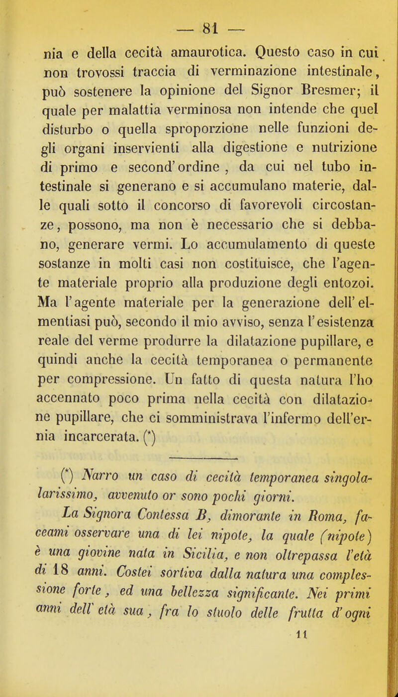 m'a e della cecità amaurotica. Questo caso in cui non trovossi traccia di verminazione intestinale, può sostenere la opinione del Signor Bresmer; il quale per malattia verminosa non intende che quel disturbo o quella sproporzione nelle funzioni de- gli organi inservienti alla digestione e nutrizione di primo e second’ordine , da cui nel tubo in- testinale si generano e si accumulano materie, dal- le quali sotto il concorso di favorevoli circostan- ze, possono, ma non è necessario che si debba- no, generare vermi. Lo accumulamento di queste sostanze in molti casi non costituisce, che l’agen- te materiale proprio alla produzione degli entozoi. Ma l’agente materiale per la generazione dell’el- mentiasi può, secondo il mio avviso, senza l’esistenza reale del verme produrre la dilatazione pupillare, e quindi anche la cecità temporanea o permanente per compressione. Un fatto di questa natura l’ho accennato poco prima nella cecità con dilatazio^ ne pupillare, che ci somministrava l’infermo dell’er- nia incarcerata. (*) (*) Narro un caso di cecità temporanea singola- larissimo, avvenuto or sono pochi glorili. La Signora Contessa dimorante in Roma, fa- ceami osservare una di lei nipote, la quale (nipote) una giovine nata in Sicilia, e non oltrepassa l’età di 18 anni. Costei sortiva dalla natura una comples- sione forte, ed una bellezza significante. Nei primi anni dell età sua, fra lo stuolo delle frutta d’ogni it