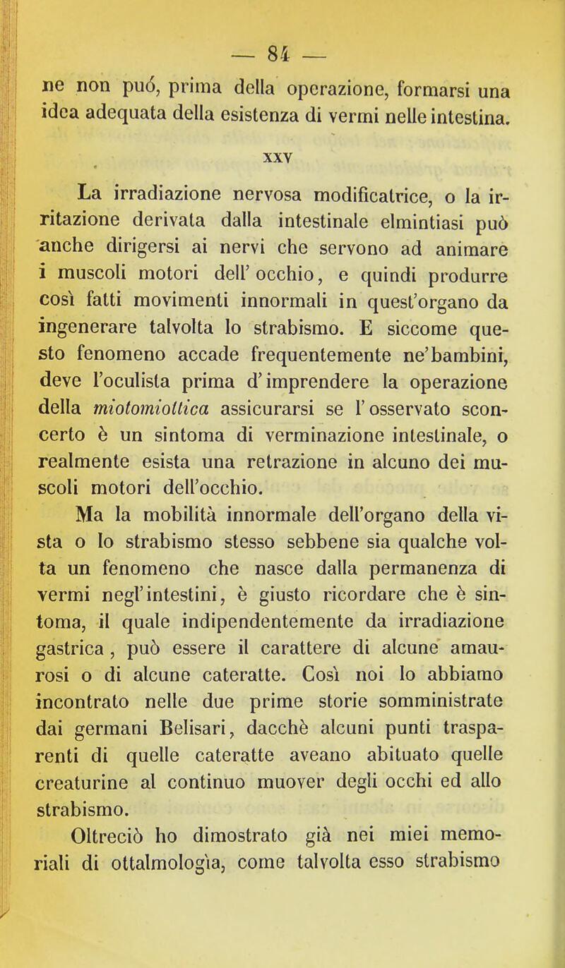 •f:' I ne non può, prima della operazione, formarsi una t I idea adequata della esistenza di vermi nelle intestina. i'ih i>:i i XXV f:jj Il I La irradiazione nervosa modificatrice, o la ir- p | ritazione derivata dalla intestinale elmintiasi può j. I 'anche dirigersi ai nervi che servono ad animare g;: i muscoli motori dell’occhio, e quindi produrre |,j così fatti movimenti innormali in quest’organo da i ingenerare talvolta lo strabismo. E siccome que- sto fenomeno accade frequentemente ne’bambini, deve l’oculista prima d’imprendere la operazione •I i della miotomioitica assicurarsi se l’osservato scon- certo è un sintoma di verminazione intestinale, o 'I ' ; realmente esista una retrazione in alcuno dei mu- ' scoli motori dell’occhio. i 1 Ma la mobilità innormale dell’organo della vi- i ; sta o Io strabismo stesso sebbene sia qualche vol- ta un fenomeno che nasce dalla permanenza di vermi negl’intestini, è giusto ricordare che è sin- i toma, il quale indipendentemente da irradiazione i gastrica, può essere il carattere di alcune' amau- ! rosi o di alcune cateratte. Così noi lo abbiamo j incontrato nelle due prime storie somministrate I ; dai germani Belisari, dacché alcuni punti traspa- ’ renti di quelle cateratte aveano abituato quelle ] creaturine al continuo muover degli occhi ed allo I strabismo. Oltreciò ho dimostrato già nei miei memo- riali di ottalmologìa, come talvolta esso strabismo '/