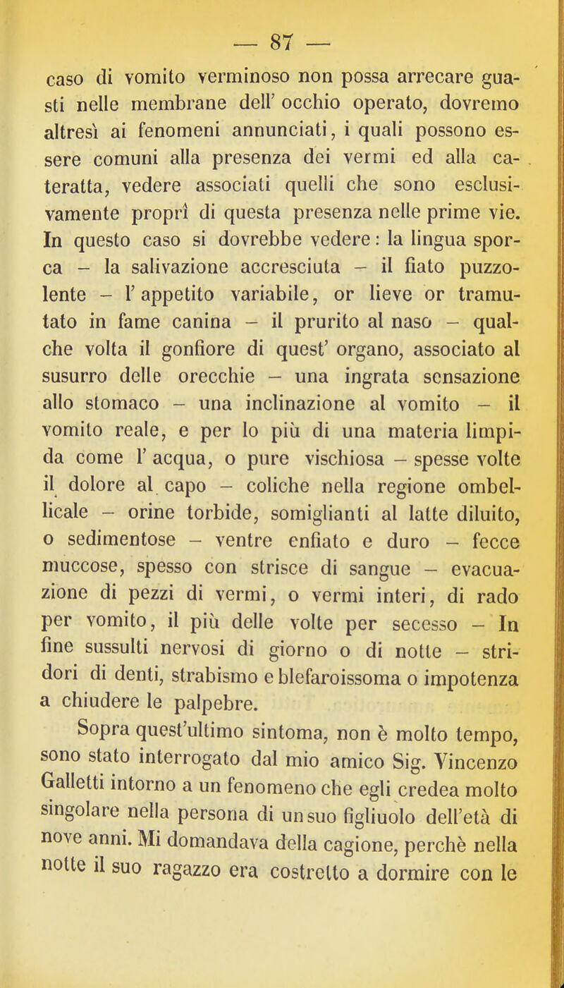 caso (li vomito verminoso non possa arrecare gua- sti nelle membrane dell’ occhio operato, dovremo altresì ai fenomeni annunciati, i quali possono es- sere comuni alla presenza dei vermi ed alla ca- teratta, vedere associati quelli che sono esclusi- vamente propri di questa presenza nelle prime vie. In questo caso si dovrebbe vedere ; la lingua spor- ca - la salivazione accresciuta - il fiato puzzo- lente - l’appetito variabile, or lieve or tramu- tato in fame canina - il prurito al naso - qual- che volta il gonfiore di quest’ organo, associato al susurro delle orecchie - una ingrata sensazione allo stomaco - una inclinazione al vomito - il vomito reale, e per lo più di una materia limpi- da come r acqua, o pure vischiosa - spesse volte il dolore al capo — coliche nella regione ombel- licale - orine torbide, somiglianti al latte diluito, o sedimentose - ventre enfiato e duro — fecce muccose, spesso con strisce di sangue — evacua- zione di pezzi di vermi, o vermi interi, di rado per vomito, il più delle volte per secesso — In fine sussulti nervosi di giorno o di notte - stri- dori di denti, strabismo e blefaroissoma o impotenza a chiudere le palpebre. Sopra quest’ultimo sintomo, non è molto tempo, sono stato interrogato dal mio amico Sig. Vincenzo Galletti intorno a un fenomeno che egli credea molto singolare nella persona di un suo figliuolo dell’età di nove anni. Mi domandava della cagione, perchè nella notte il suo ragazzo era costretto a dormire con le