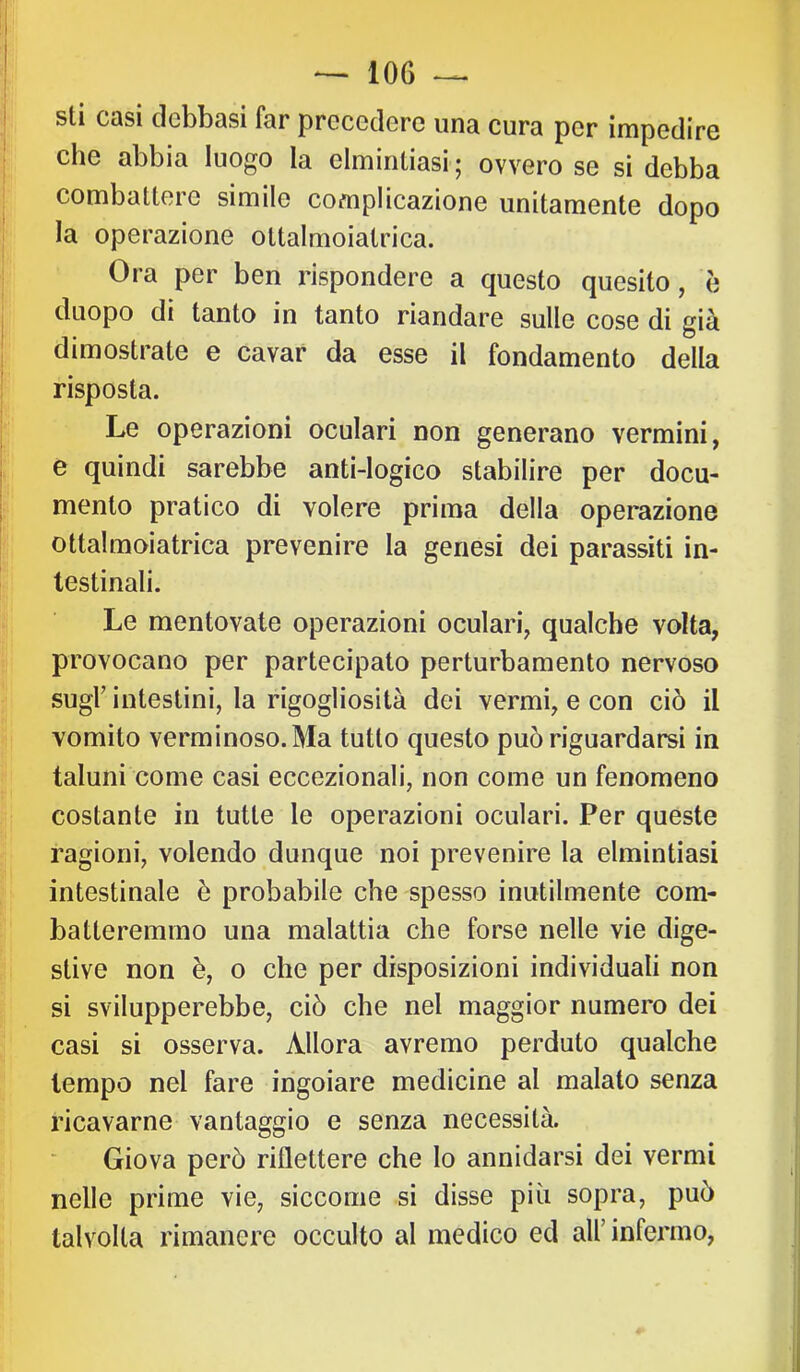 I sti casi dcbbasi far precedere una cura per impedire che abbia luogo la elmintiasi; ovvero se si debba combattere simile complicazione unitamente dopo la operazione ottalmoiatrica. Ora per ben rispondere a questo quesito, è I duopo di tanto in tanto riandare sulle cose di già dimostrate e cavar da esse il fondamento della i risposta. Le operazioni oculari non generano vermini, e quindi sarebbe anti-logico stabilire per docu- mento pratico di volere prima della operazione I ottalmoiatrica prevenire la genesi dei parassiti in- testinali. Le mentovate operazioni oculari, qualche volta, provocano per partecipato perturbamento nervoso sugl’intestini, la rigogliosìtà dei vermi, e con ciò il vomito verminoso. Ma tutto questo può riguardarsi in taluni come casi eccezionali, non come un fenomeno costante in tutte le operazioni oculari. Per queste ragioni, volendo dunque noi prevenire la elmintiasi intestinale è probabile che spesso inutilmente com- batteremmo una malattia che forse nelle vie dige- stive non è, o che per disposizioni individuati non si svilupperebbe, ciò che nel maggior numero dei casi si osserva. Allora avremo perduto qualche tempo nel fare ingoiare medicine al malato senza ricavarne vantaggio e senza necessità. Giova però riflettere che lo annidarsi dei vermi nelle prime vie, siccome si disse più sopra, può talvolta rimanere occulto al medico ed all’infermo.