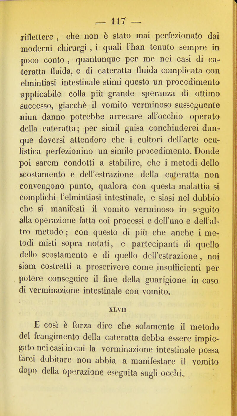 riflettere , che non è stato mai perfezionato dai moderni chirurgi , i quali l’han tenuto sempre in poco conto , quantunque per me nei casi di ca- teratta fluida, e di cateratta fluida complicata con elmintiasi intestinale stimi questo un procedimento applicabile colla più grande speranza di ottimo successo, giacché il vomito verminoso susseguente niun danno potrebbe arrecare all’occhio operato della cateratta; per simil guisa conchiuderei dun- que doversi attendere che i cultori dell’arte ocu- listica perfezionino un simile procedimento. Donde poi sarem condotti a stabilire, che i metodi dello scostamento e dell’estrazione della cateratta non convengono punto, qualora con questa malattia si complichi Telmintiasi intestinale, e siasi nel dubbio che si manifesti il vomito verminoso in seguito alla operazione fatta coi processi e dell’uno e dell’al- tro metodo ; con questo di più che anche i me- todi misti sopra notati, e partecipanti di quello dello scostamento e di quello dell’estrazione , noi siam costretti a proscrivere come insuflìcienti per potere conseguire il fine della guarigione in caso di verminazione intestinale con vomito. XLVII E così è forza dire che solamente il metodo del frangimento della cateratta debba essere impie- gato nei casi in cui la verminazione intestinale possa farci dubitare non abbia a manifestare il vomito dopo della operazione eseguita sugli occhi.