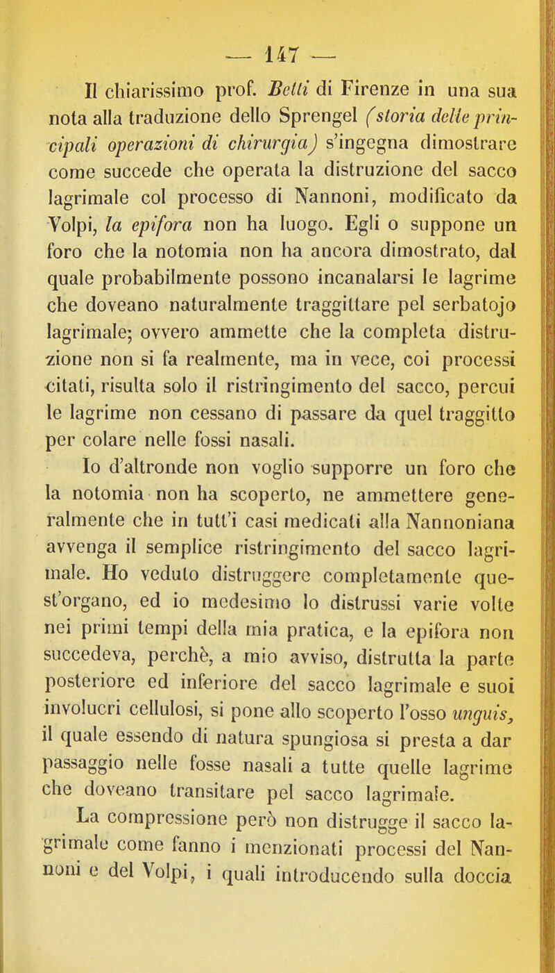 II chiarissimo prof. Belli di Firenze in una sua nota alla traduzione dello Sprengel (storia delie prin- cipali operazioni di chirurgia) s’ingegna dimostrare come succede che operata la distruzione del sacco lagrimale col processo di Nannoni, modificato da Volpi, la epifora non ha luogo. Egli o suppone un foro che la notomia non ha ancora dimostrato, dal quale probabilmente possono incanalarsi le lagrime che doveano naturalmente traggittare pel serbatojo lagrimale; ovvero ammette che la completa distru- zione non si fa realmente, ma in vece, coi processi citati, risulta solo il ristringimento del sacco, percui le lagrime non cessano di passare da quel traggitto per colare nelle fossi nasali. Io d’altronde non voglio supporre un foro che la notomia non ha scoperto, ne ammettere gene- ralmente che in tutt’i casi medicati alla Nannoniana avvenga il semplice ristringimento del sacco lagri- male. Ho veduto distruggere completamente que- st’organo, ed io medesimo lo distrussi varie volte nei primi tempi della mia pratica, e la epifora non succedeva, perchè, a mio avviso, distrutta la parte posteriore ed inferiore del sacco lagrimale e suoi involucri cellulosi, si pone allo scoperto l’osso unguis, il quale essendo di natura spungiosa si presta a dar passaggio nelle fosse nasali a tutte quelle lagrime che doveano transitare pel sacco lagrimale. La compressione però non distrugge il sacco la- gnmale come fanno i menzionati processi del ìVan- noni e del Volpi, i quali introducendo sulla doccia