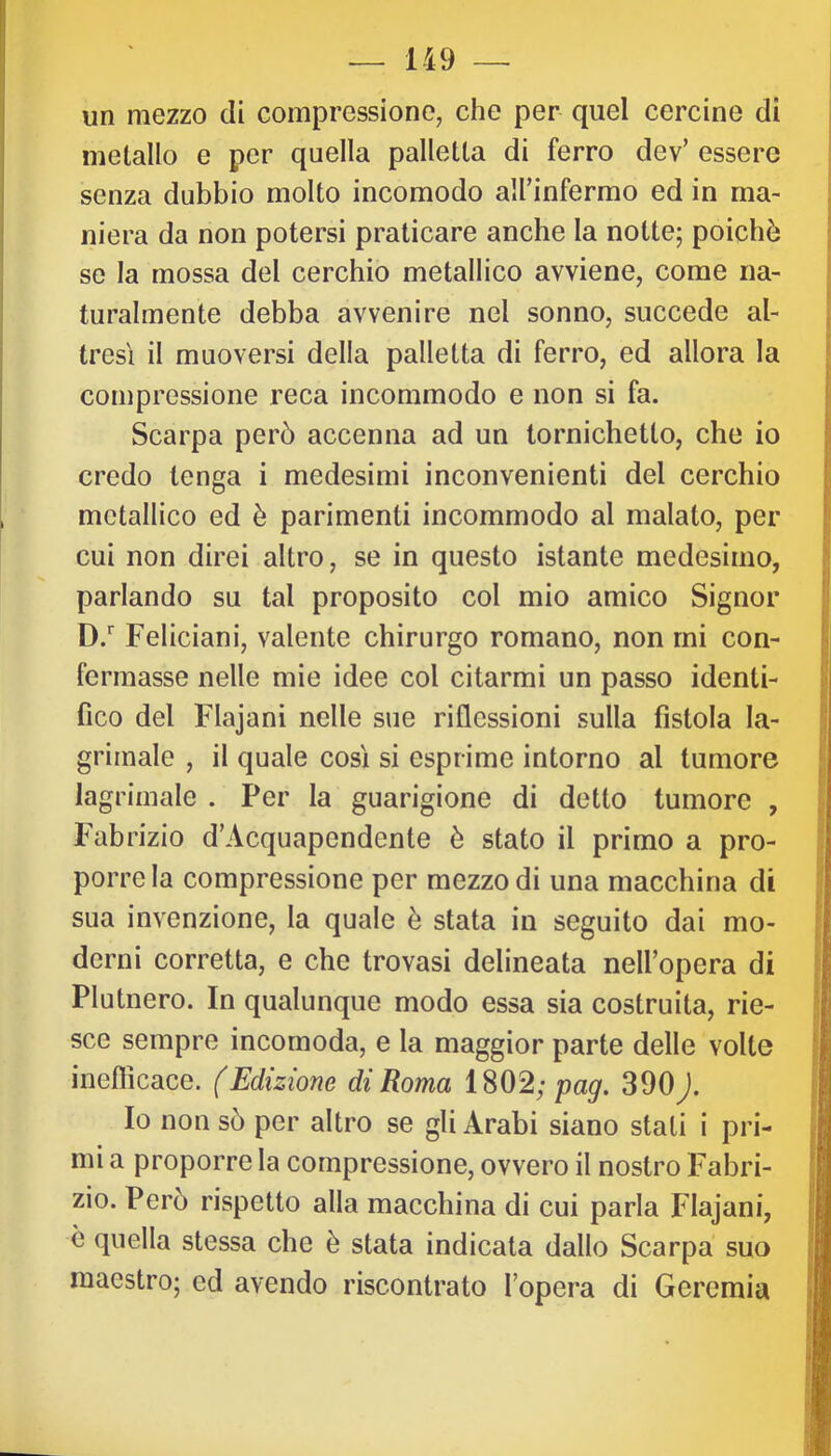 un mezzo di compressione, che per quel cercine di metallo e per quella palletta di ferro dev’ essere senza dubbio molto incomodo airinfermo ed in ma- niera da non potersi praticare anche la notte; poiché se la mossa del cerchio metallico avviene, come na- turalmente debba avvenire nel sonno, succede al- tresì il muoversi della palletta di ferro, ed allora la compressione reca incommodo e non si fa. Scarpa però accenna ad un tornichetto, che io credo tenga i medesimi inconvenienti del cerchio metallico ed è parimenti incommodo al malato, per cui non direi altro, se in questo istante medesimo, parlando su tal proposito col mio amico Signor D.' Feliciani, valente chirurgo romano, non mi con- fermasse nelle mie idee col citarmi un passo identi- fico del Flajani nelle sue riflessioni sulla fistola la- grimale , il quale così si esprime intorno al tumore lagrimale . Per la guarigione di detto tumore , Fabrizio d’Acquapendente è stato il primo a pro- porre la compressione per mezzo di una macchina di sua invenzione, la quale è stata in seguito dai mo- derni corretta, e che trovasi delineata nell’opera di Plutnero. In qualunque modo essa sia costruita, rie- sce sempre incomoda, e la maggior parte delle volte inefficace. (Edizione di Roma 1802; pag. 390). Io non sò per altro se gli Arabi siano stali i pri- mi a proporre la compressione, ovvero il nostro Fabri- zio. Però rispetto alla macchina di cui parla Flajani, c quella stessa che è stata indicata dallo Scarpa suo maestro; ed avendo riscontrato fopera di Geremia