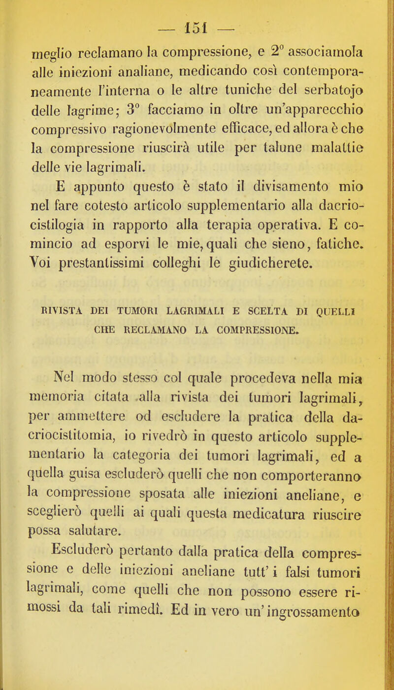 meglio reclamano la compressione, e 2” associamola alle iniezioni analiane, medicando così contempora- neamente l’interna o le altre tuniche del serbatojo delle lagrime,' 3 facciamo in oltre un’apparecchio compressivo ragionevolmente efficace, ed allora è che la compressione riuscirà utile per talune malattie delle vie lagrimali. E appunto questo è stato il divisamento mio nel fare cotesto articolo supplementario alla dacrio- cistilogia in rapporto alla terapia operativa. E co- mincio ad esporvi le mie, quali che sieno, fatiche. Voi prestantissimi colleghi le giudicherete. RIVISTA DEI TUMORI LACRIMALI E SCELTA DI QUELLI CHE RECLAMANO LA COMPRESSIONE. Nel modo stesso col quale procedeva nella mia memoria citala .alla rivista dei tumori lagrimali, per ammettere od escludere la pratica della da- criocistitomia, io rivedrò in questo articolo supple- mentario la categoria dei tumori lagrimali, ed a quella guisa escluderò quelli che non comporteranno la compressione sposata alle iniezioni aneliane, e sceglierò quelli ai quali questa medicatura riuscire possa salutare. Escluderò pertanto dalla pratica della compres- sione e delle iniezioni aneliane tuli’ i falsi tumori lagrimali, come quelli che non possono essere ri- mossi da tali rimedi. Ed in vero iin’insrrossamento