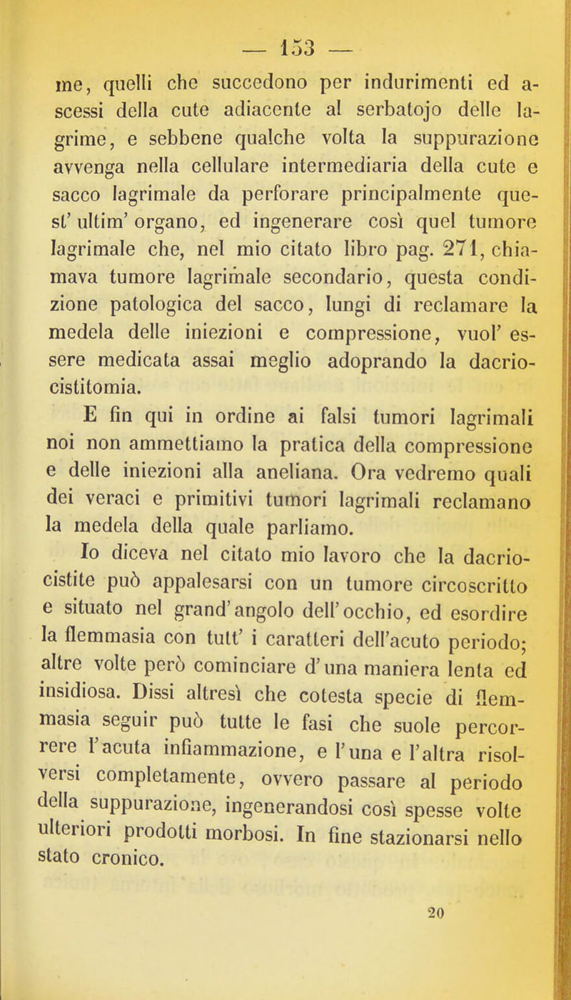 me, quelli che succedono per indurimenti ed a- scessi della cute adiacente al serbatojo delle la- grime, e sebbene qualche volta la suppurazione avvenga nella cellulare intermediaria della cute e sacco lagrimale da perforare principalmente que- st’ ultim’ organo, ed ingenerare così quel tumore lagrimale che, nel mio citato libro pag. 271, chia- mava tumore lagrimale secondario, questa condi- zione patologica del sacco, lungi di reclamare la medela delle iniezioni e compressione, vuol’ es- sere medicata assai meglio adoprando la dacrio- cistitomia. E fin qui in ordine ai falsi tumori lagrimali noi non ammettiamo la pratica della compressione e delle iniezioni alla aneliana. Ora vedremo quali dei veraci e primitivi tumori lagrimali reclamano la medela della quale parliamo. Io diceva nel citato mio lavoro che la dacrio- cistite può appalesarsi con un tumore circoscritto e situato nel grand’angolo dell’occhio, ed esordire la flemmasia con tutt’ i caratteri dell’acuto periodo; altre volte però cominciare d’una maniera lenta ed insidiosa. Dissi altresì che cotesta specie di flem- masia seguir può tutte le fasi che suole percor- reie 1 acuta infiammazione, e l’una e l’altra risol- versi completamente, ovvero passare al periodo della suppurazione, ingenerandosi così spesse volte ulterioii prodotti morbosi. In fine stazionarsi nello stato cronico. 20