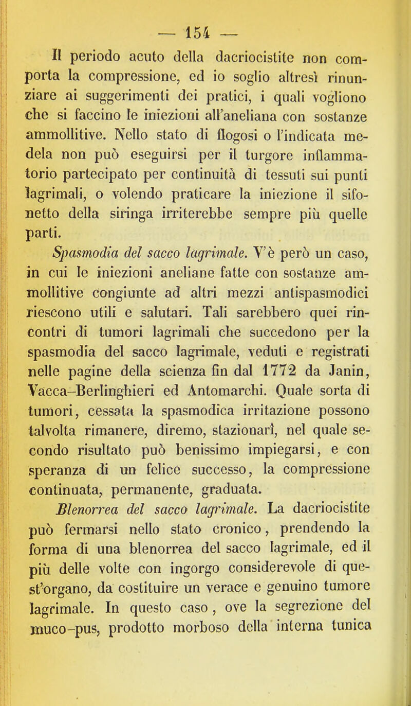 t' f li periodo acuto della dacriocistite non com- j porta la compressione, ed io soglio altresì rinun- Ì| ziare ai suggerimenti dei pratici, i quali vogliono che si faccino le iniezioni alfaneliana con sostanze {■ ammoUitive. Nello stato di flogosi o l’indicata me- !:| dela non può eseguirsi per il turgore inflamma- P torio partecipato per continuità di tessuti sui punti I' lagrimali, o volendo praticare la iniezione il sifo- |i netto della siringa irriterebbe sempre più quelle £:i parti. |;l Spasmodia del sacco lagrimale. V’è però un caso, I; in cui le iniezioni aneliane fatte con sostanze am- p mollitive congiunte ad altri mezzi antispasmodici I riescono utili e salutari. Tali sarebbero quei rin- contri di tumori lagrimali che succedono per la l spasmodia del sacco lagrimale, veduti e registrati Il nelle pagine della scienza fin dal 1772 da Janin, Vacca-Berlinghieri ed Antomarchi. Quale sorta di irij • tumori, cessata la spasmodica irritazione possono |j talvolta rimanere, diremo, stazionari, nel quale se- |i| condo risultato può benissimo impiegarsi, e con Il speranza di un felice successo, la compressione ti continuata, permanente, graduata. ;j Blenorrea del sacco lagrimale. La dacriocistite || può fermarsi nello stato cronico, prendendo la 1; forma di una blenorrea del sacco lagrimale, ed il I ' più delle volte con ingorgo considerevole di que- I; st’organo, da costituire un verace e genuino tumore lagrimale. In questo caso, ove la segrezione del i, muco-pus, prodotto morboso della interna tunica