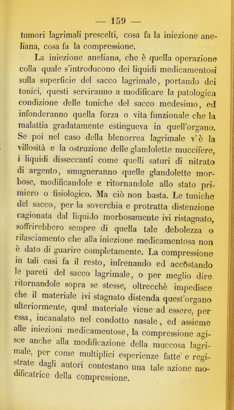 tumori lagrimali prescelti, cosa fa la iniezione ane- liana, cosa fa la compressione. La iniezione aneliana, che è quella operazione colla quale s’introducono dei liquidi medicamentosi sulla superficie del sacco lagrimale, portando dei tonici, questi serviranno a modificare la patologica condizione delle tuniche del sacco medesimo, ed infonderanno quella forza o vita funzionale che la malattia gradatamente estingueva in quell’organo. Se poi nel caso della blenorrea lagrimale v’è la villosità e la ostruzione delle glandolette muccifere, i liquidi disseccanti come quelli saturi di nitrato di argento, smugneranno quelle glandolette mor- bose, modificandole e ritornandole allo stato pri- miero o fisiologico. Ma ciò non basta. Le tuniche del sacco, per la soverchia e protratta distenzione cagionata dal liquido morbosamente ivi ristagnato^ soffi irebbero sempre di quella tale debolezza o lilasciamento che alla iniezione medicamentosa non è dato di guarire completamente. La compressione m tali casi fa il resto, infrenando ed accostando le pareti del sacco lagrimale, o per meglio dire ritornandole sopra se stesse, oltrecchè impedisce che il materiale ivi stagnalo distenda quest’organo ulteriormente, qual materiale viene ad essere, per essa, incanalato nel condotto nasale, ed assieme alle iniezioni medicamentose, la compressione agi- sce anche alla modificazione della muccosa lagri- male, per come multiplici esperienze fatte’ e regi- s rate dagli autori contestano una tale azione nio- uilicatrice della compressione.