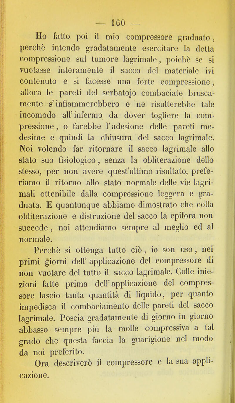 Ho fatto poi il mio compressore graduato, perchè intendo gradatamente esercitare la detta compressione sul tumore lagrimale, poiché se si vuotasse interamente il sacco del materiale ivi contenuto e si facesse una forte compressione, allora le pareti del serbatojo combaciate brusca- mente s’infiammerebbero e ne risulterebbe tale incomodo all’infermo da dover togliere la com- pressione , o farebbe l’adesione delle pareti me- desime e quindi la chiusura del sacco lagrimale. Noi volendo far ritornare il sacco lagrimale allo stato suo fisiologico, senza la obliterazione dello stesso, per non avere quest’ultimo risultato, prefe- riamo il ritorno allo stato normale delle vie lagri- mali ottenibile dalla compressione leggera e gra- duata. E quantunque abbiamo dimostrato che colla obliterazione e distruzione del sacco la epifora non succede, noi attendiamo sempre al meglio ed al normale. Perchè si ottenga tutto ciò, io son uso, nei primi giorni dell’ applicazione del compressore di non vuotare del tutto il sacco lagrimale. Colle inie- zioni fatte prima dell’applicazione del compres- sore lascio tanta quantità di liquido, per quanto impedisca il combaciamento delle pareti del sacco lagrimale. Poscia gradatamente di giorno in giorno abbasso sempre più la molle compressiva a tal grado che questa faccia la guarigione nel modo da noi preferito. Ora descriverò il compressore e la sua appli- cazione.