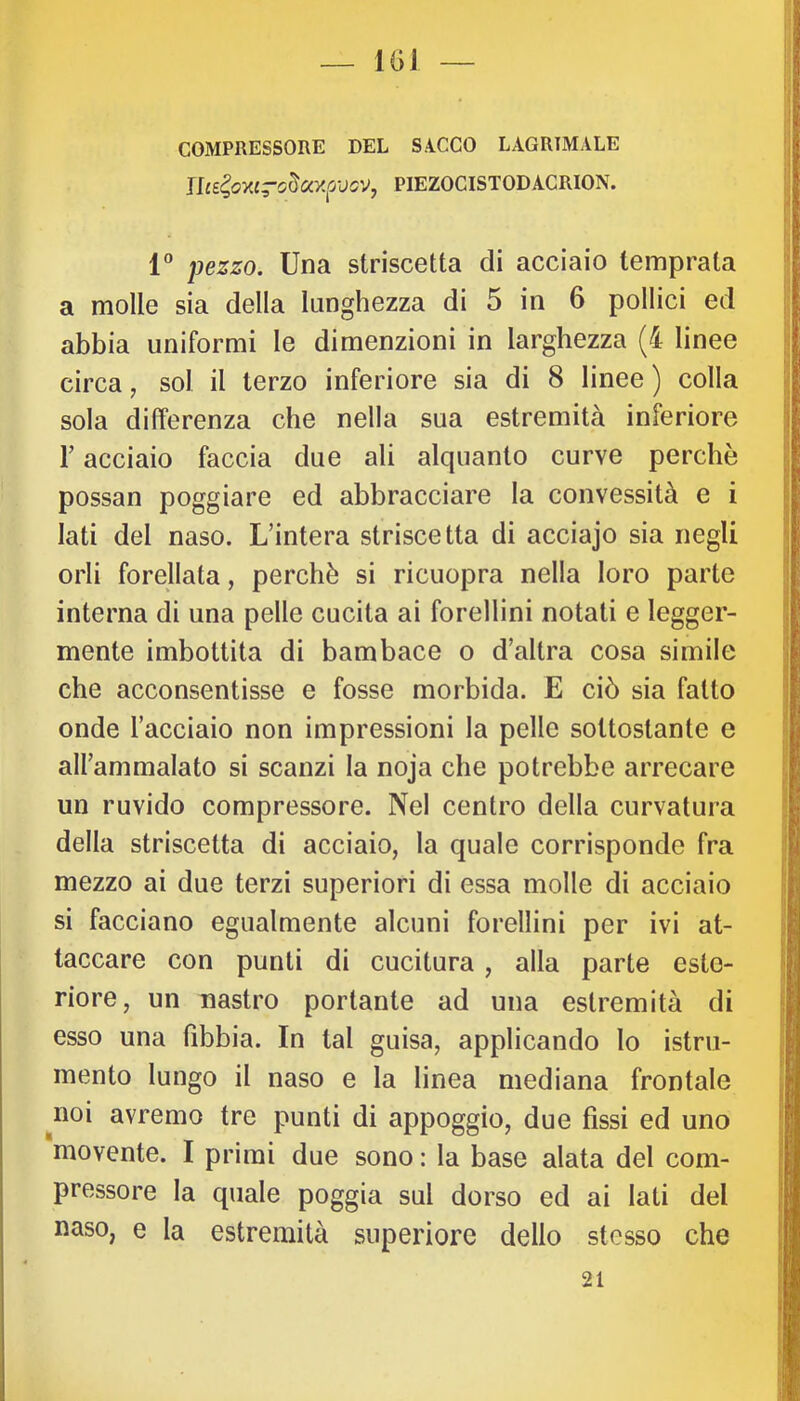 COMPRESSORE DEL SACCO LACRIMALE Ilce^oxcrc^ayfosv^ PIEZOCISTODACRION. 1® pezzo. Una striscetta di acciaio temprata a molle sia della lunghezza di 5 in 6 pollici ed abbia uniformi le di menzioni in larghezza (4 linee circa, sol il terzo inferiore sia di 8 linee ) colla sola differenza che nella sua estremità inferiore r acciaio faccia due ali alquanto curve perchè possan poggiare ed abbracciare la convessità e i lati del naso. L’intera striscetta di acciajo sia negli orli forellata, perchè si ricuopra nella loro parte interna di una pelle cucita ai forellini notati e legger- mente imbottita di bambace o d’altra cosa simile che acconsentisse e fosse morbida. E ciò sia fatto onde l’acciaio non impressioni la pelle sottostante e all’ammalato si scanzi la noja che potrebbe arrecare un ruvido compressore. Nel centro della curvatura della striscetta di acciaio, la quale corrisponde fra mezzo ai due terzi superiori di essa molle di acciaio si facciano egualmente alcuni forellini per ivi at- taccare con punti di cucitura , alla parte este- riore, un nastro portante ad una estremità di esso una fibbia. In tal guisa, applicando lo istru- mento lungo il naso e la linea mediana frontale noi avremo tre punti di appoggio, due fissi ed uno movente. I primi due sono : la base alata del com- pressore la quale poggia sul dorso ed ai lati del naso, e la estremità superiore dello stesso che 21