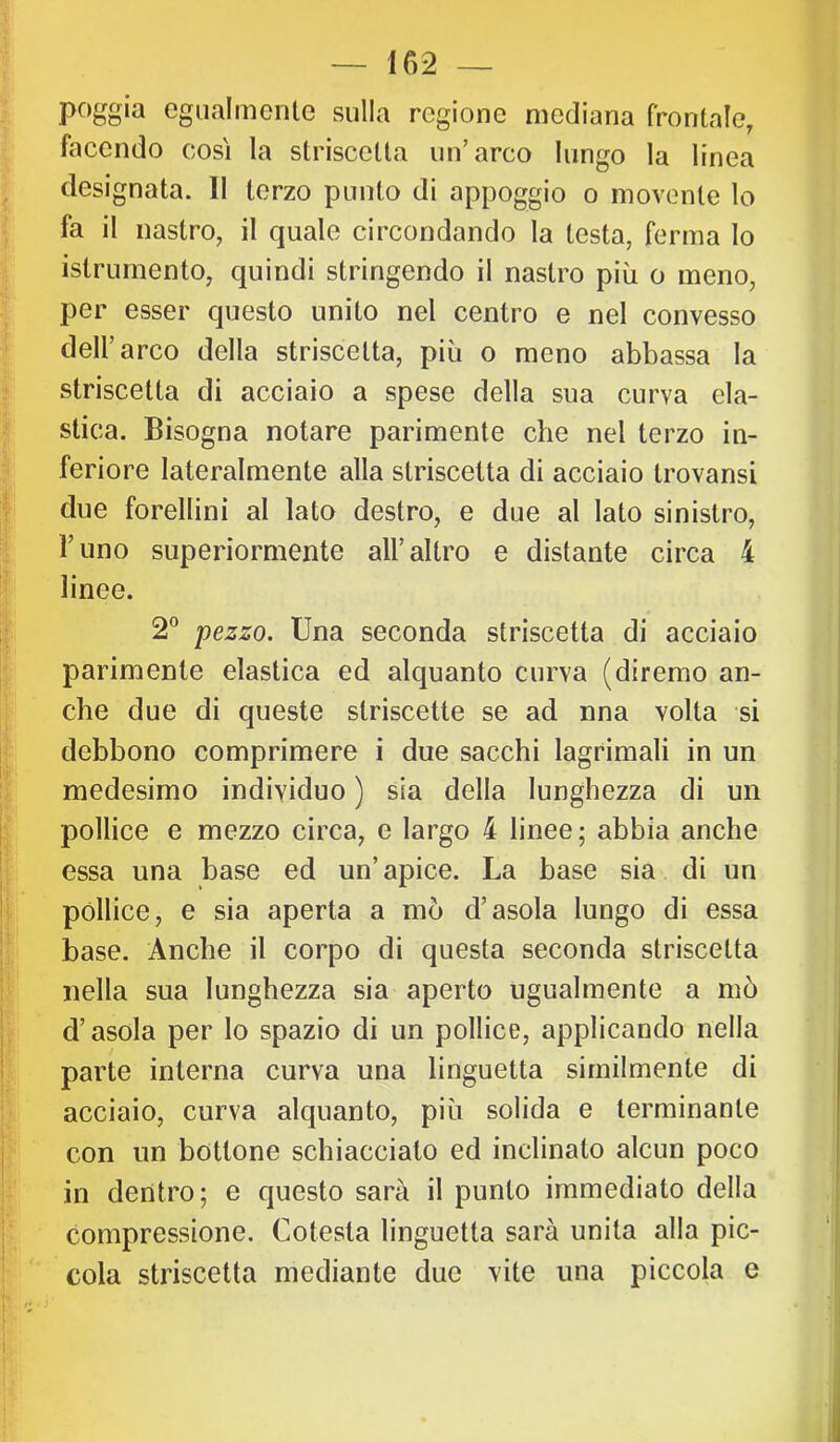 poggia egualmente sulla regione mediana frontale, facendo così la striscetta un’arco lungo la linea designata. Il terzo punto di appoggio o movente lo fa il nastro, il quale circondando la testa, ferma lo istrumento, quindi stringendo il nastro più o meno, per esser questo unito nel centro e nel convesso dell’arco della striscetta, più o meno abbassa la striscetta di acciaio a spese della sua curva ela- stica. Bisogna notare parimente che nel terzo in- feriore lateralmente alla striscetta di acciaio trovansi due forellini al lato destro, e due al lato sinistro, l’uno superiormente all’altro e distante circa 4 linee. 2® pezzo. Una seconda striscetta di acciaio parimente elastica ed alquanto curva (diremo an- che due di queste striscette se ad nna volta si debbono comprimere i due sacchi lagrimali in un medesimo individuo ) sia della lunghezza di un pollice e mezzo circa, e largo 4 linee; abbia anche essa una base ed un’apice. La base sia di un pòllice, e sia aperta a mò d’asola lungo di essa base. Anche il corpo di questa seconda striscetta nella sua lunghezza sia aperto ugualmente a mò d’asola per lo spazio di un pollice, applicando nella parte interna curva una linguetta similmente di acciaio, curva alquanto, più solida e terminante con un bottone schiacciato ed inclinato alcun poco in dentro; e questo sarà il punto immediato della compressione. Cotesta linguetta sarà unita alla pic- cola striscetta mediante due vite una piccola e