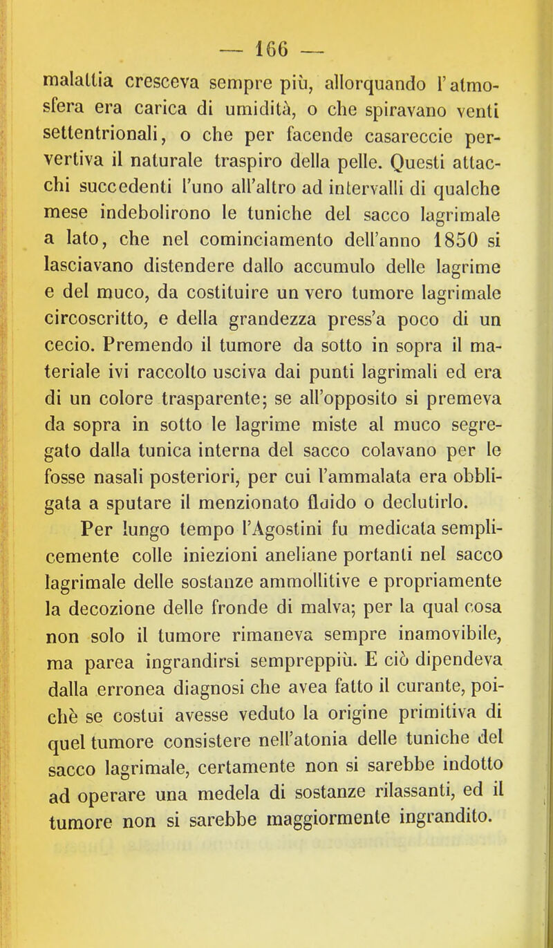 malattia cresceva sempre più, allorquando l’atmo- sfera era carica di umidità, o che spiravano venti settentrionali, o che per facende casareccie per- vertiva il naturale traspiro della pelle. Questi attac- chi succedenti l’uno all’altro ad intervalli di qualche mese indebolirono le tuniche del sacco lagrimale a Iato, che nel cominciamento dell’anno 1850 si lasciavano distendere dallo accumulo delle lagrime e del muco, da costituire un vero tumore lagrimale circoscritto, e della grandezza press’a poco di un cedo. Premendo il tumore da sotto in sopra il ma- teriale ivi raccolto usciva dai punti lagrimali ed era di un colore trasparente; se all’opposito si premeva da sopra in sotto le lagrime miste al muco segre- gato dalla tunica interna del sacco colavano per le fosse nasali posteriori, per cui l’ammalata era obbli- gata a sputare il menzionato fluido o declutirlo. Per lungo tempo l’Agostini fu medicata sempli- cemente colle iniezioni aneliane portanti nel sacco lagrimale delle sostanze ammollitive e propriamente la decozione delle fronde di malva; per la qual cosa non solo il tumore rimaneva sempre inamovibile, ma parca ingrandirsi sempreppiù. E ciò dipendeva dalla erronea diagnosi che avea fatto il curante, poi- ché se costui avesse veduto la origine primitiva di quel tumore consistere nell’atonia delle tuniche del sacco lagrimale, certamente non si sarebbe indotto ad operare una medela di sostanze rilassanti, ed il tumore non si sarebbe maggiormente ingrandito.