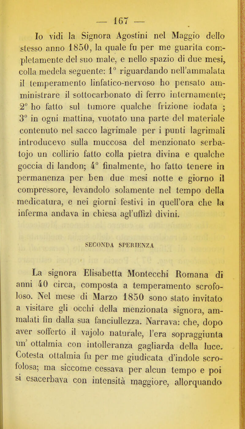 Io vidi la Signora Agostini nel Maggio dello stesso anno 1850, la quale fu per me guarita com- pletamente del suo male, e nello spazio di due mesi, colla medela seguente: 1° riguardando nellammalala il temperamento linfatico-nervoso ho pensato am- ministrare il sottocarbonato di ferro internamente; 2° ho fatto sul tumore qualche frizione iodata ; 3° in ogni mattina, vuotato una parte del materiale contenuto nel sacco lagrimale per i punti lagrimali introducevo sulla muccosa del menzionato serba- tojo un collirio fatto colla pietra divina e qualche goccia di landon; 4“ finalmente, ho fatto tenere in permanenza per ben due mesi notte e giorno il compressore, levandolo solamente nel tempo della medicatura, e nei giorni festivi in quelFora che fa inferma andava in chiesa agruffìzì divini. SECONDA SPERIENZA I La signora Elisabetta Montecchi Romana di anni 40 circa, composta a temperamento scrofo- loso. Nel mese di Marzo 1850 sono stato invitato a visitare gli occhi della menzionata signora, am- malati fin dalla sua fanciullezza. Narrava: che, dopo aver sofferto il vajolo naturale, l’era sopraggiunta un ottalmia con intolleranza gagliarda della luce. Cotesta ottalmia fu per me giudicata d’indole scro- folosa; ma siccome cessava per alcun tempo e poi si esacerbava con intensità maggiore, allorquando