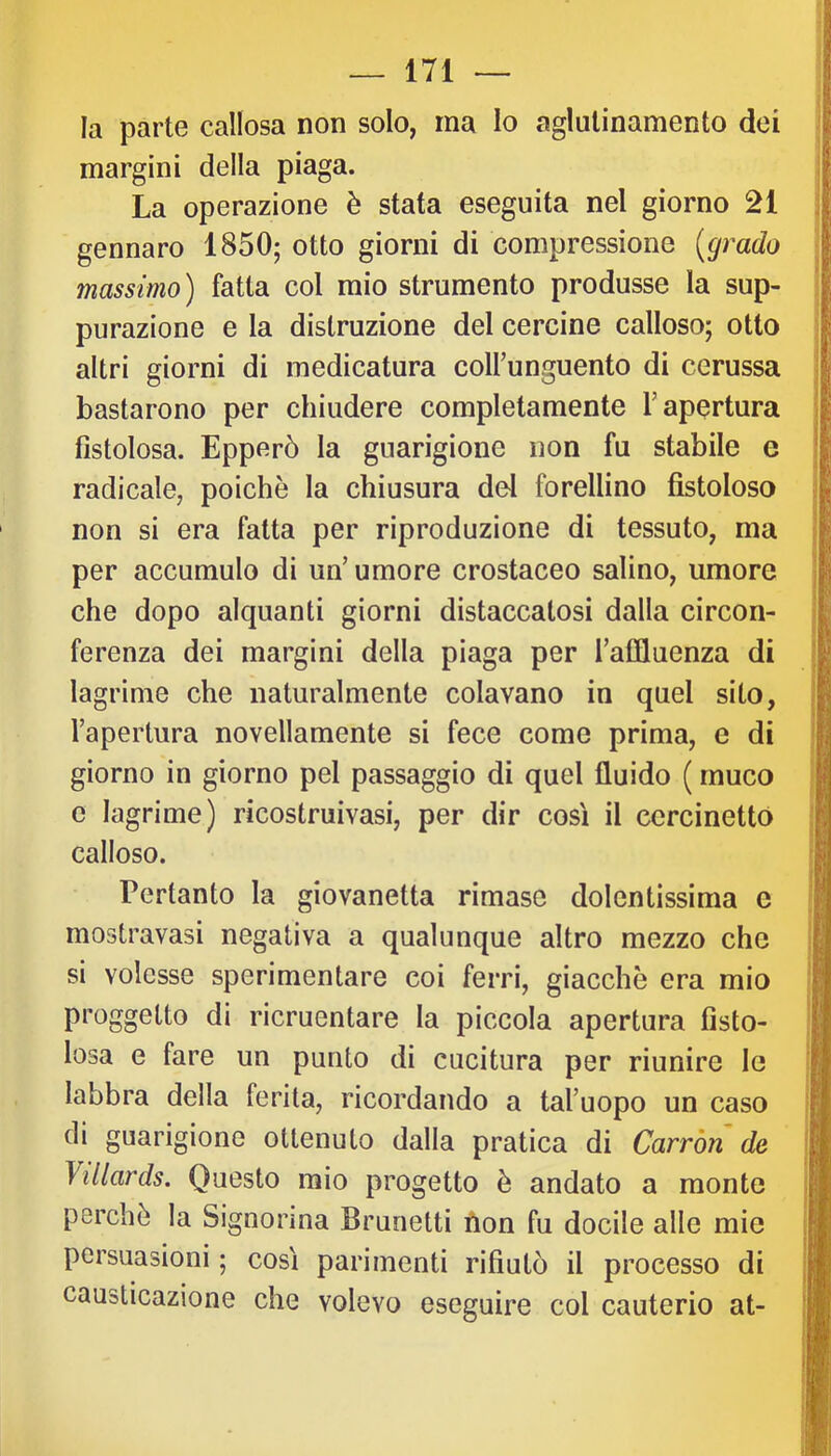 la parte callosa non solo, ma Io aglulinamento dei margini della piaga. La operazione è stata eseguita nel giorno 21 gennaro 1850; otto giorni di compressione [grado massimo) fatta col mio strumento produsse la sup- purazione e la distruzione del cercine calloso; otto altri giorni di medicatura colfunguento di cerussa bastarono per chiudere completamente l’apertura fistolosa. Epperò la guarigione non fu stabile e radicale, poiché la chiusura del forellino fistoloso non si era fatta per riproduzione di tessuto, ma per accumulo di un’ umore crostaceo salino, umore che dopo alquanti giorni distaccatosi dalla circon- ferenza dei margini della piaga per l’affluenza di lagrime che naturalmente colavano in quel sito, l’apertura novellamente si fece come prima, e di giorno in giorno pel passaggio di quel fluido ( muco e lagrime) ricostruivasi, per dir così il cercinettó calloso. Pertanto la giovanotta rimase dolentissima e mostravasi negativa a qualunque altro mezzo che si volesse sperimentare coi ferri, giacche era mio proggetto di ricruentare la piccola apertura fisto- losa e fare un punto di cucitura per riunire le labbra della ferita, ricordando a tal’uopo un caso di guarigione ottenuto dalla pratica di Carròn de Villards. Questo mio progetto è andato a monte perché la Signorina Brunetti ùon fu docile alle mie persuasioni ; così parimenti rifiutò il processo di causticazione che volevo eseguire col cauterio at-