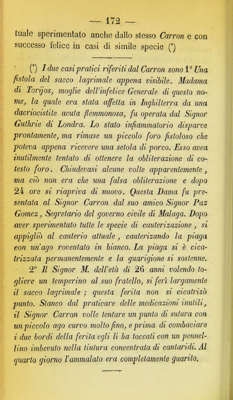 tuale sperimonlato anche dallo stesso Carron e con successo felice in casi di simile specie (*) (*) I due casi‘pratici riferiti dal Carron sono 1® Una fistola del sacco lagrimale appena visibile. Madama di lorijos, moglie dell’infelice Generale di questo no- me, la quale era stata affetta in Inghilterra da una dacriocistite acuta flemmonosa, fu operata dal Signor Guthrie di Londra. Lo stato infiammatorio disparve prontamente, ma rimase un piccolo foro fistoloso che poteva appena ricevere una setola di porco. Esso avea inutilmente tentato di ottenere la obliterazione di co- testo foro. Chiudevasi alcune volle apparentemente, ma ciò non era che una falsa obliterazione e dopo 24 ore si riapriva di nuovo. Questa Dama fu pre- sentata al Signor Carron dal suo amico Signor Paz Gomez, Segretario del governo civile di Malaga. Dopo aver sperimentalo tutte le specie di cauterizazione, si appigliò al cauterio attuale, caulerizando la piaga con un’ago roventalo in bianco. La piaga si è cica- trizzata permanentemente e la guarigione si sostenne. 2® Il Signor M. dell’età di 26 anni volendo to- gliere un temperino al suo fratello, si ferì largamente il sacco lagrimale ; questa ferita non si oicatrizò punto. Stanco dal praticare delle medicazioni inutili, il Signor Carron volle tentare un punto di sutura con un piccolo ago curvo mollo fino, e prima di combaciare i due bordi della ferita egli li ha toccali con un pennel- lino imbevuto nella tintura concentrata di cantaridi. Al quarto giorno l’ammalalo era completamente guarito.