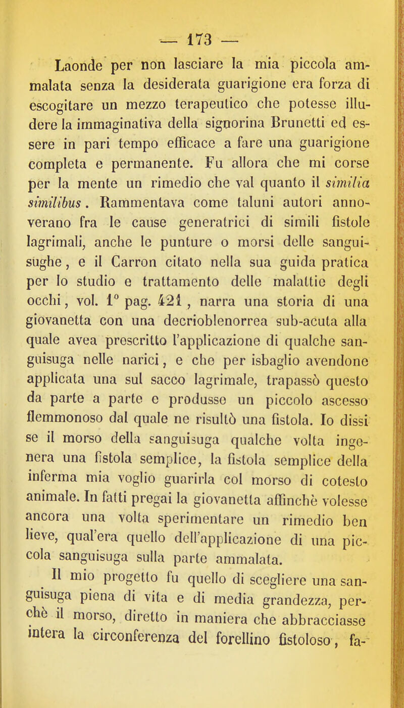 Laonde per non lasciare la mia piccola am- malata senza la desiderata guarigione era forza di escogitare un mezzo terapeutico che potesse illu- dere la immaginativa della signorina Brunetti ed es- sere in pari tempo efficace a fare una guarigione completa e permanente. Fu allora che mi corse per la mente un rimedio che vai quanto il similia simìlihus. Rammentava come taluni autori anno- verano fra le cause generatrici di simili fistole lagrimali, anche le punture o morsi delle sangui- sughe , e il Carron citato nella sua guida pratica per lo studio e trattamento delle malattie degli occhi, voi. 1® pag. 421 , narra una storia di una giovanotta con una decrioblenorrea sub-acuta alla quale avea prescritto Tapplicazione di qualche san- guisuga nelle narici, e che per isbaglio avendone applicata una sul sacco lagrimale, trapassò questo da parte a parte e produsse un piccolo ascesso flemmonoso dal quale ne risultò una fistola. Io dissi se il morso della sanguisuga qualche volta inge- nera una fistola semplice, la fistola semplice della inferma mia voglio guarirla col morso di cotesto animale. In fatti pregai la giovanotta affinchè volesse ancora una volta sperimentare un rimedio ben lieve, qual era quello delfapplicazione di una pic- cola sanguisuga sulla parte ammalata. Il mio progetto fu quello di scegliere una san- guisuga piena di vita e di media grandezza, per- chè il morso, diretto in maniera che abbracciasse intera la circonferenza del forellino fistoloso , fa-