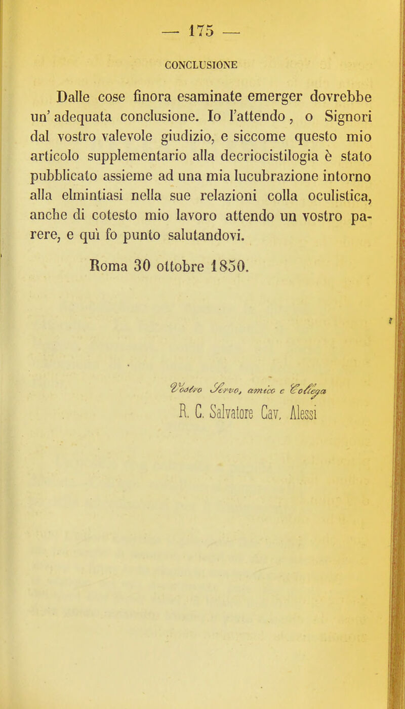 CONCLUSIONE Dalle cose finora esaminate emerger dovrebbe un’ adequata conclusione. Io Tattendo, o Signori dal vostro valevole giudizio, e siccome questo mio articolo supplementario alla decriocistilogia è stato pubblicato assieme ad una mia lucubrazione intorno alla elmintiasi nella sue relazioni colla oculistica, anche di cotesto mio lavoro attendo un vostro pa- rere, e qui fo punto salutandovi. Roma 30 ottobre 1850. %’^oàù'o amtco c ejfa R. C. Salvatore Cav, Messi