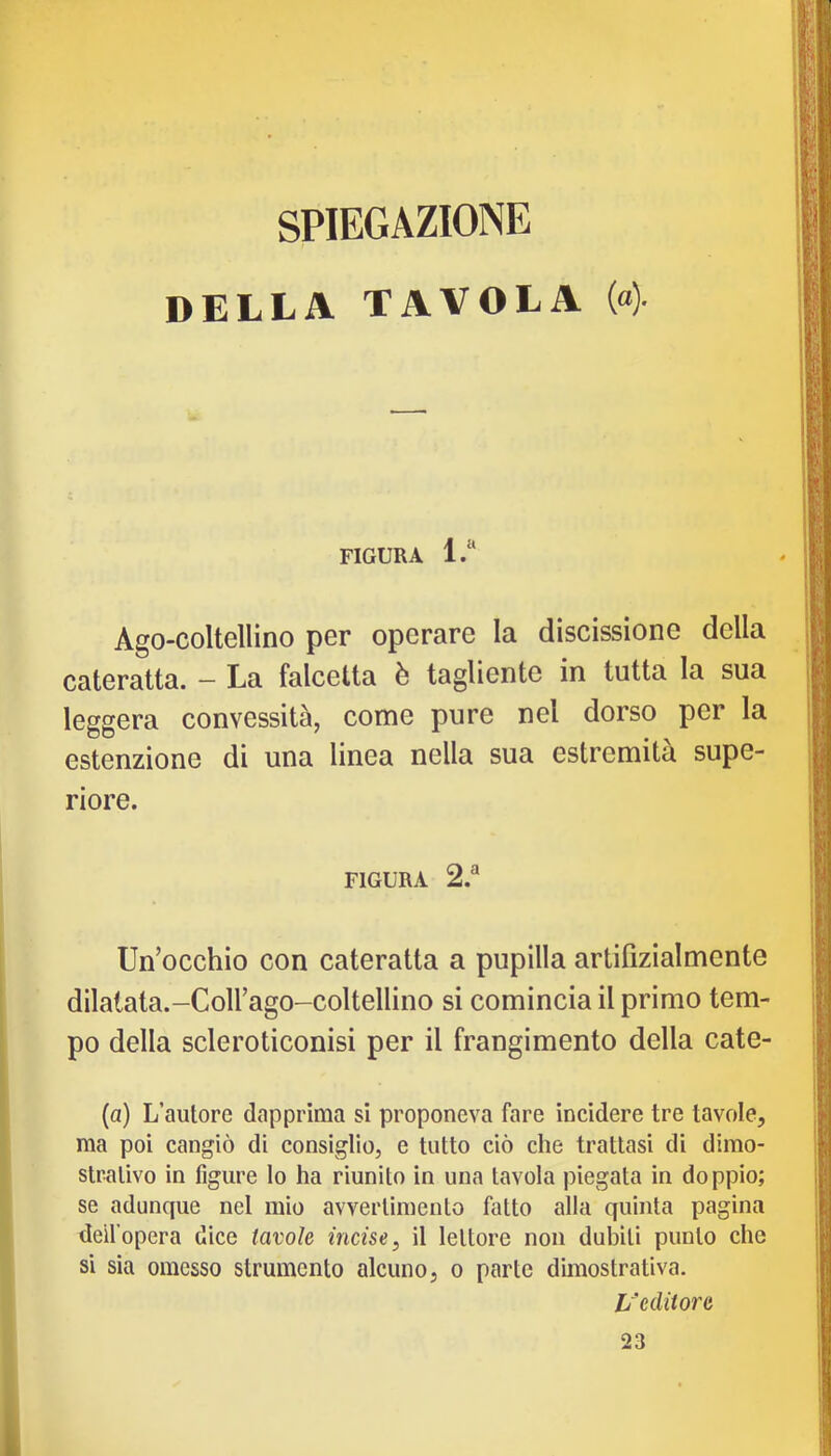 SPIEGAZIONE DELLA TAVOLA («) FIGURA l.“ Ago-coltellino per operare la discissione della cateratta. — La falcetta è tagliente in tutta la sua leggera convessità, come pure nel dorso per la estenzione di una linea nella sua estremità supe- riore. FIGURA 2.® Un’occhio con cateratta a pupilla artifizialmente dilatata.-Coirago-coltellino si comincia il primo tem- po della scleroticonisi per il frangimento della cate- (a) L’autore dapprima si proponeva fare incidere tre tavole, ma poi cangiò di consiglio, e tutto ciò che trattasi di dimo- strativo in figure lo ha riunito in una tavola piegata in doppio; se adunque nel mio avvertimento fatto alla quinta pagina deil’opera dice tavole incise, il lettore non dubiti punto che si sia omesso strumento alcuno, o parte dimostrativa. L’editore 23 1