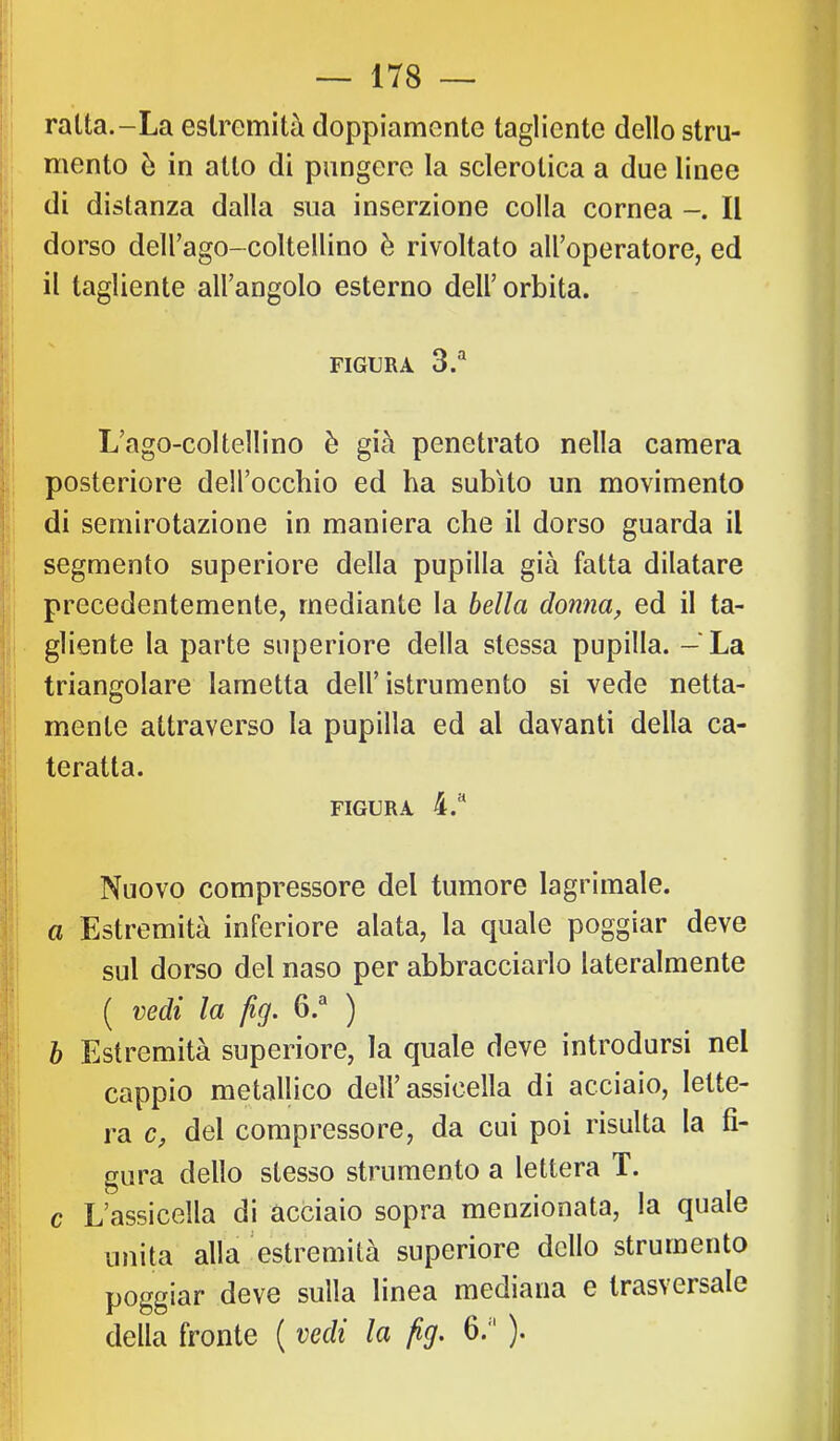 ,r V » I ì ì — 178 il ratta.-La estremità doppiamente tagliente dello stru- j| mento ò in atto di pungere la sclerotica a due linee |i di distanza dalla sua inserzione colla cornea Il S dorso deirago-coltellino è rivoltato all’operatore, ed ji il tagliente all’angolo esterno dell’orbita. li . jj FIGURA 3.“ 5' |: L’ago-coltellino è già penetrato nella camera posteriore dell’occbio ed ha subito un movimento R di sernirotazione in maniera che il dorso guarda il I segmento superiore della pupilla già fatta dilatare i precedentemente, mediante la bella donna, ed il ta- I gliente la parte superiore della stessa pupilla. - La triangolare lametta dell’ istrumento si vede netta- I mente attraverso la pupilla ed al davanti della ca- I teratta. FIGURA 4.“ I Nuovo compressore del tumore lagrimale. a Estremità inferiore alata, la quale poggiar deve sul dorso del naso per abbracciarlo lateralmente ! ( vedi la jig. 6.® ) i h Estremità superiore, la quale deve introdursi nel cappio metallico dell’assicella di acciaio, lette- y ra c, del compressore, da cui poi risulta la fi- gura dello stesso strumento a lettera T. ì\ c L’assicella di acciaio sopra menzionata, la quale IjI unita alla estremità superiore dello strumento ji poggiar deve sulla linea mediana e trasversale pi della fronte ( vedi la fìg. 6.'“ ).