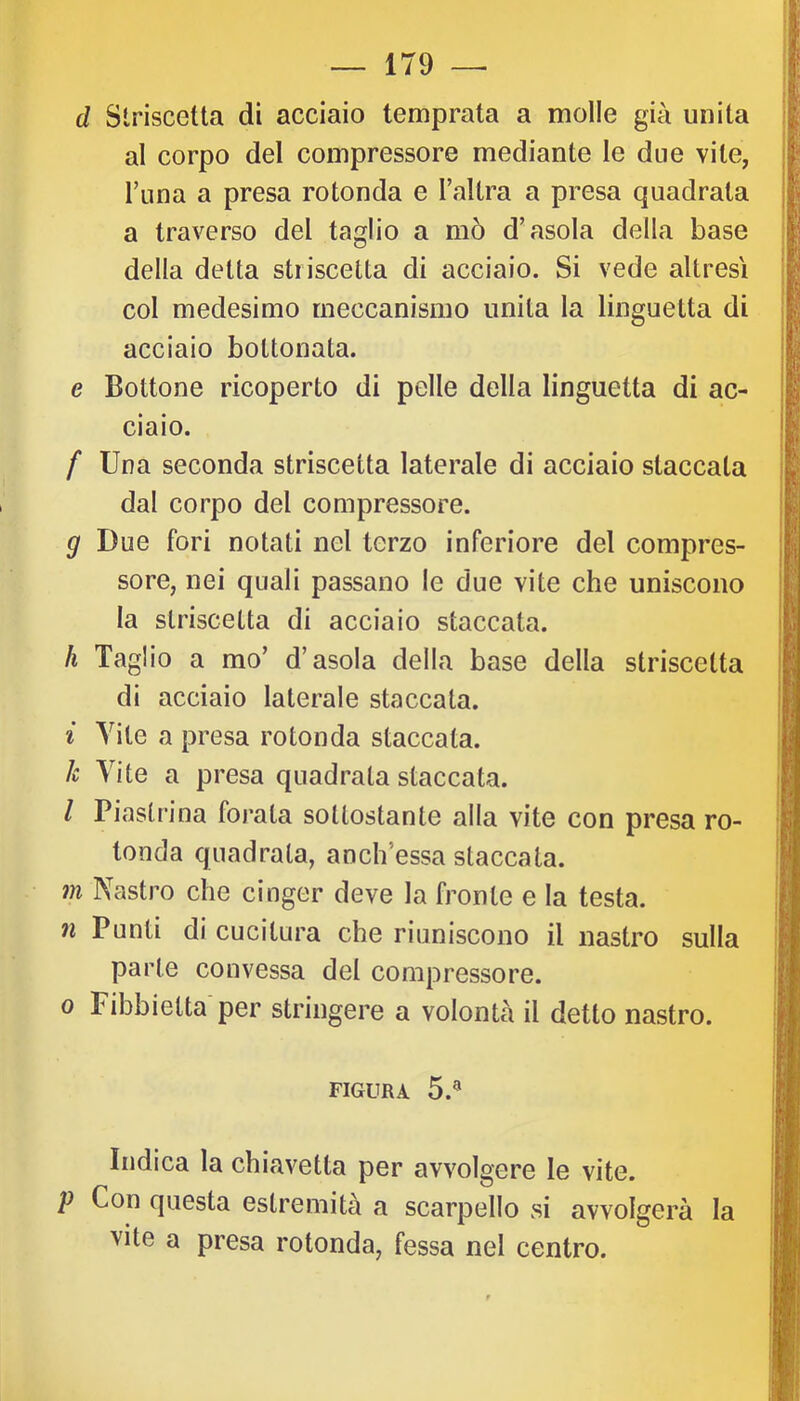 d Striscetta di acciaio temprata a molle già unita al corpo del compressore mediante le due vile, runa a presa rotonda e Tallra a presa quadrata a traverso del taglio a mò d’asola della base della detta stiiscetta di acciaio. Si vede altresì col medesimo meccanismo unita la linguetta di acciaio boltonata. e Bottone ricoperto di pelle della linguetta di ac- ciaio. f Una seconda striscetta laterale di acciaio staccala dal corpo del compressore. g Due fori notati nel terzo inferiore del compres- sore, nei quali passano le due vite che uniscono la striscetta di acciaio staccata. h Taglio a mo’ d’asola della base della striscetta di acciaio laterale staccata. i Vite a presa rotonda staccata. h Vite a presa quadrala staccata. / Piastrina forata sottostante alla vite con presa ro- tonda quadrata, anch’essa staccata. m Nastro che cinger deve la fronte e la testa. n Punti di cucitura che riuniscono il nastro sulla parte convessa del compressore. 0 Fibbielta per stringere a volontà il detto nastro. FIGURA 5.® Indica la chiavetta per avvolgere le vite. p Con questa estremità a scarpello vsi avvolgerà la vite a presa rotonda, fessa nel centro. li I