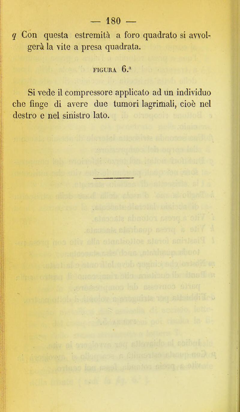 q Con questa estremità a foro quadrato si avvol- gerà la vite a presa quadrata. FIGURA 6.® Si vede il compressore applicato ad un individuo che fìnge di avere due tumori lagrimali, cioè nel destro e nel sinistro lato.