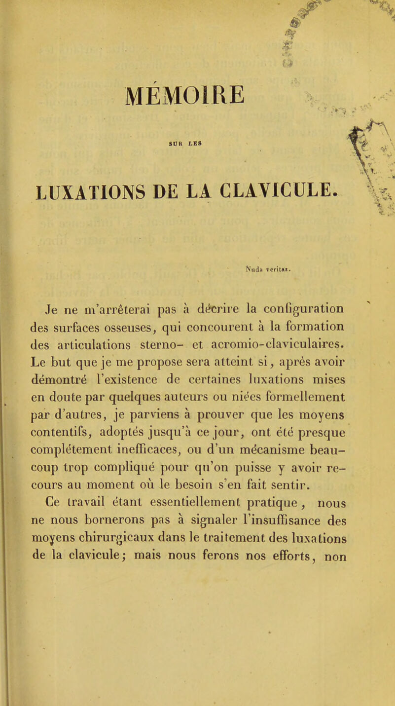 MEMOIRE ’V, ■ • SOR LES LUXATIONS DE LA CLAVICULE. Nuda veritas. Je ne m’arrêterai pas à décrire la configuration des surfaces osseuses, qui concourent à la formation des articulations sterno- et acromio-claviculaires. Le but que je me propose sera atteint si, après avoir démontré l’existence de certaines luxations mises en doute par quelques auteurs ou niées formellement par d’autres, je parviens à prouver que les moyens contentifs, adoptés jusqu’à ce jour, ont été presque complètement inefficaces, ou d’un mécanisme beau- coup trop compliqué pour qu’on puisse y avoir re- cours au moment où le besoin s’en fait sentir. Ce travail étant essentiellement pratique , nous ne nous bornerons pas à signaler l’insuffisance des moyens chirurgicaux dans le traitement des luxations de la clavicule; mais nous ferons nos efforts, non